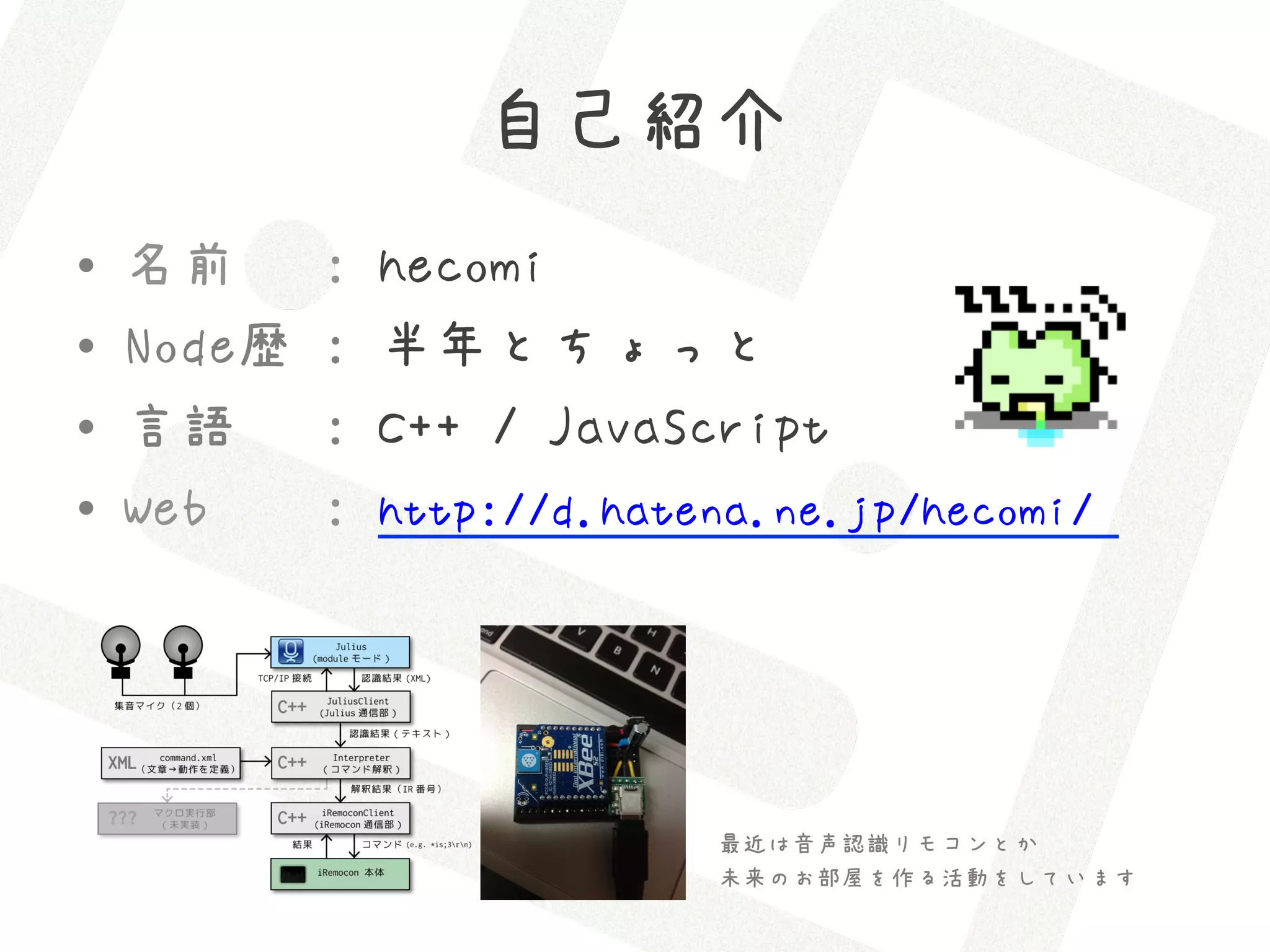 自己紹介
•    名前      :   hecomi
•    Node歴   :   半年とちょっと
•    言語      :   C++ / JavaScript
•    Web     :   http://d.hatena.ne.jp/hecomi/




                              最近は音声認識リモコンとか
                              未来のお部屋を作る活動をしています
 