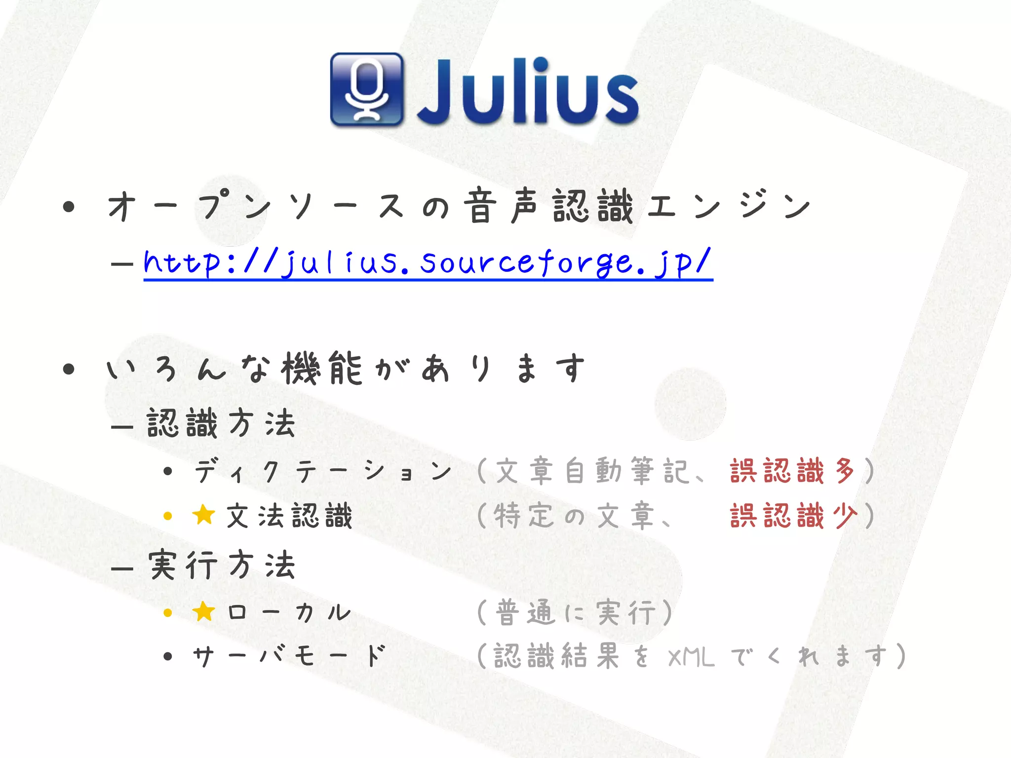 •  オープンソースの音声認識エンジン
 –  http://julius.sourceforge.jp/

•  いろんな機能があります
 –  認識方法
   •  ディクテーション（文章自動筆記、誤認識多）
   •  ★文法認識　　　（特定の文章、　誤認識少）
 –  実行方法
   •  ★ローカル　　　（普通に実行）
   •  サーバモード  （認識結果を XML でくれます）
 