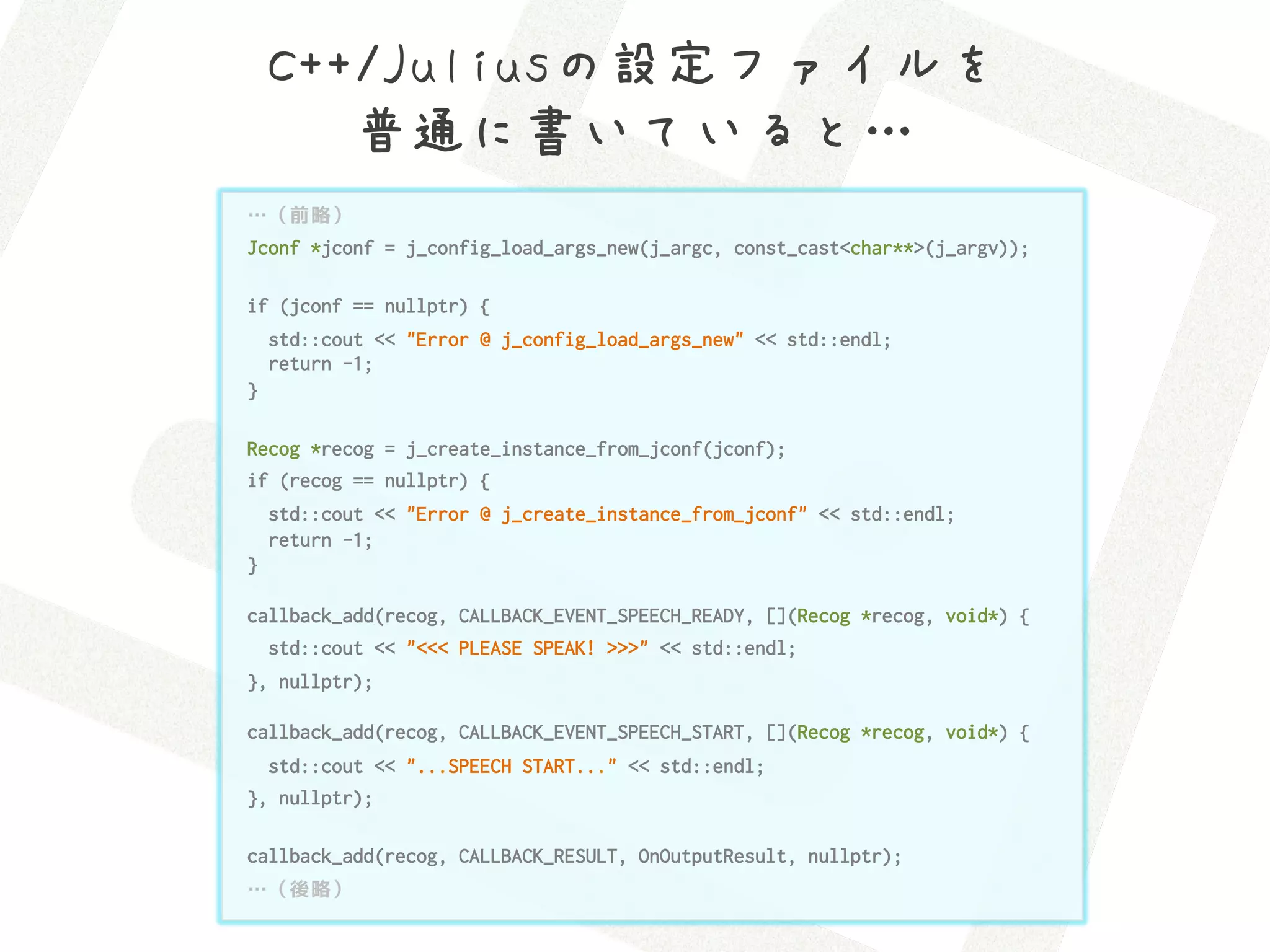 C++/Juliusの設定ファイルを 
       普通に書いていると…
…（前略）
Jconf *jconf = j_config_load_args_new(j_argc, const_cast<char**>(j_argv));

if (jconf == nullptr) {
    std::cout << "Error @ j_config_load_args_new" << std::endl;
    return -1;
}

Recog *recog = j_create_instance_from_jconf(jconf);
if (recog == nullptr) {
    std::cout << "Error @ j_create_instance_from_jconf" << std::endl;
    return -1;
}

callback_add(recog, CALLBACK_EVENT_SPEECH_READY, [](Recog *recog, void*) {
    std::cout << "<<< PLEASE SPEAK! >>>" << std::endl;
}, nullptr);

callback_add(recog, CALLBACK_EVENT_SPEECH_START, [](Recog *recog, void*) {
  std::cout << "...SPEECH START..." << std::endl;
}, nullptr);

callback_add(recog, CALLBACK_RESULT, OnOutputResult, nullptr);
…（後略）
 