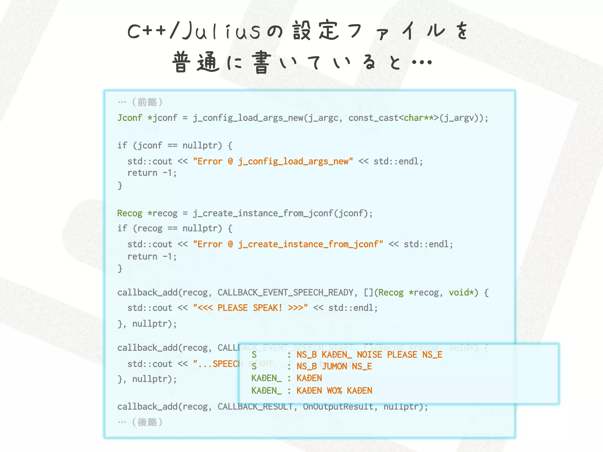 C++/Juliusの設定ファイルを 
       普通に書いていると…
…（前略）
Jconf *jconf = j_config_load_args_new(j_argc, const_cast<char**>(j_argv));

if (jconf == nullptr) {
    std::cout << "Error @ j_config_load_args_new" << std::endl;
    return -1;
}

Recog *recog = j_create_instance_from_jconf(jconf);
if (recog == nullptr) {
    std::cout << "Error @ j_create_instance_from_jconf" << std::endl;
    return -1;
}

callback_add(recog, CALLBACK_EVENT_SPEECH_READY, [](Recog *recog, void*) {
    std::cout << "<<< PLEASE SPEAK! >>>" << std::endl;
}, nullptr);

callback_add(recog, CALLBACK_EVENT_SPEECH_START, [](Recog *recog, void*) {
                           S      : NS_B KADEN_ NOISE PLEASE NS_E
  std::cout << "...SPEECH START..." NS_B JUMON NS_E
                           S      : << std::endl;
}, nullptr);               KADEN_ : KADEN
                           KADEN_ : KADEN WO% KADEN
callback_add(recog, CALLBACK_RESULT, OnOutputResult, nullptr);
…（後略）
 