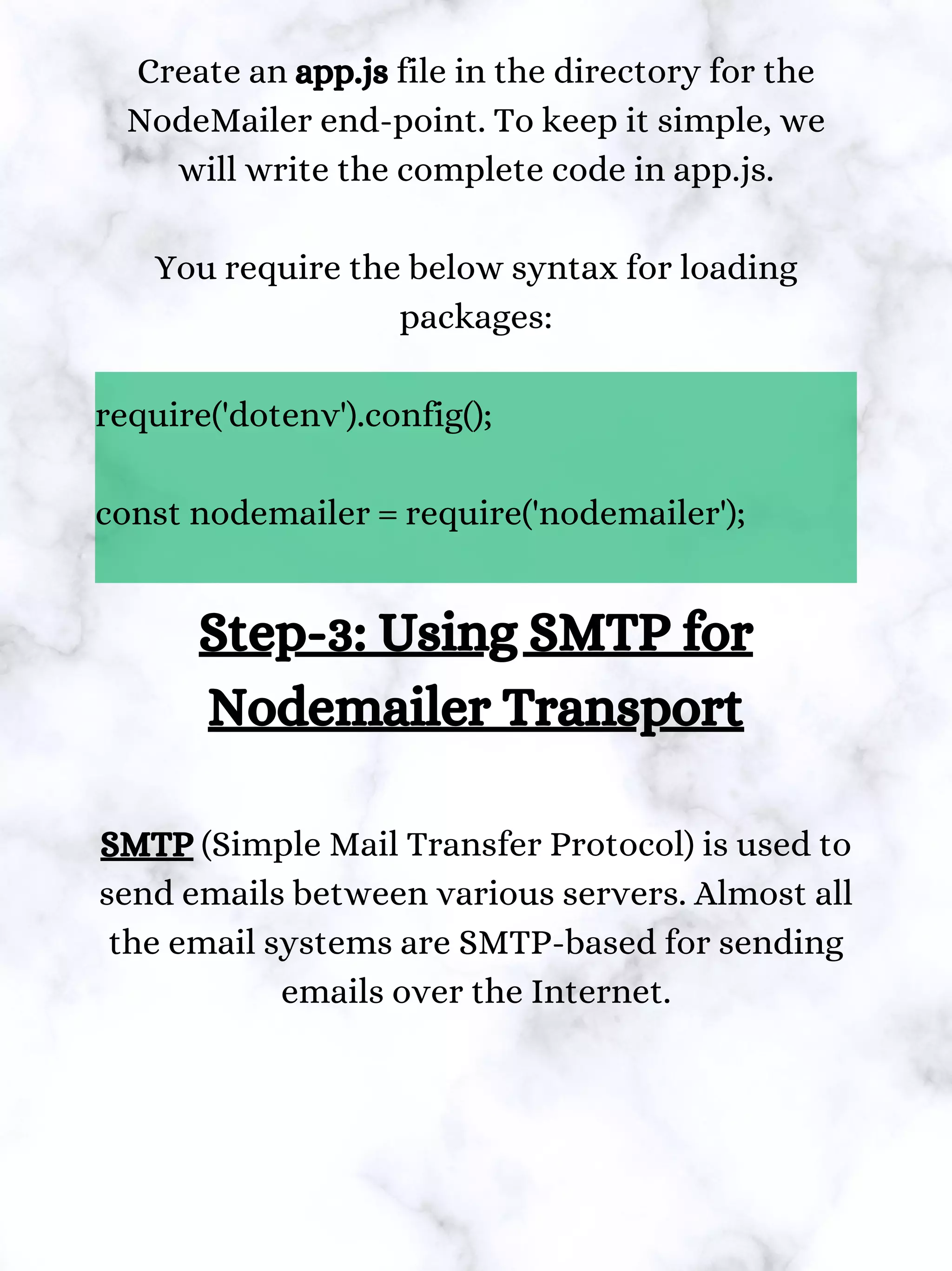 Create an app.js file in the directory for the
NodeMailer end-point. To keep it simple, we
will write the complete code in app.js.
You require the below syntax for loading
packages:
require('dotenv').config();
const nodemailer = require('nodemailer');
Step-3: Using SMTP for
Nodemailer Transport
SMTP (Simple Mail Transfer Protocol) is used to
send emails between various servers. Almost all
the email systems are SMTP-based for sending
emails over the Internet.
 