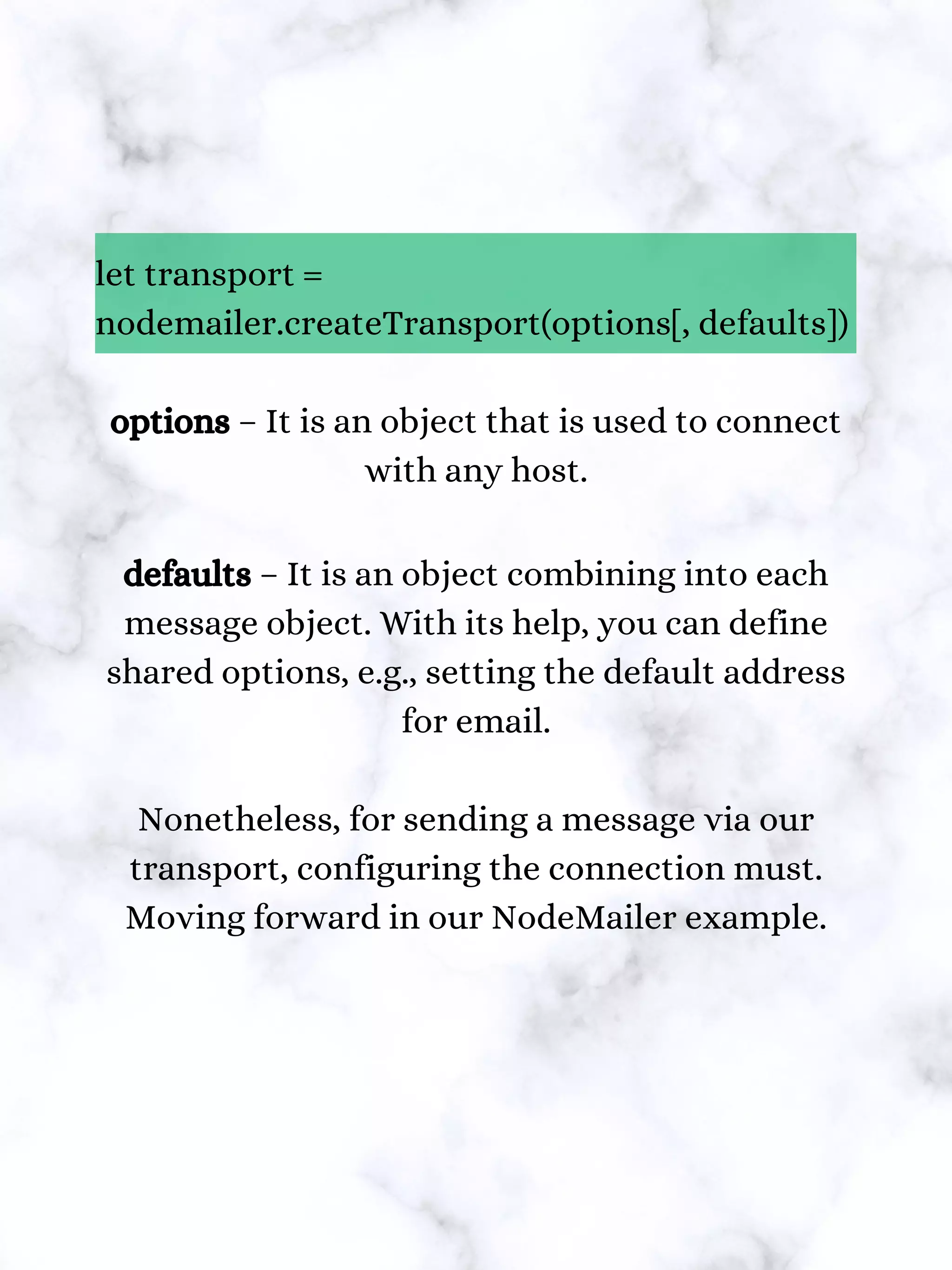 let transport =
nodemailer.createTransport(options[, defaults])
options – It is an object that is used to connect
with any host.
defaults – It is an object combining into each
message object. With its help, you can define
shared options, e.g., setting the default address
for email.
Nonetheless, for sending a message via our
transport, configuring the connection must.
Moving forward in our NodeMailer example.
 