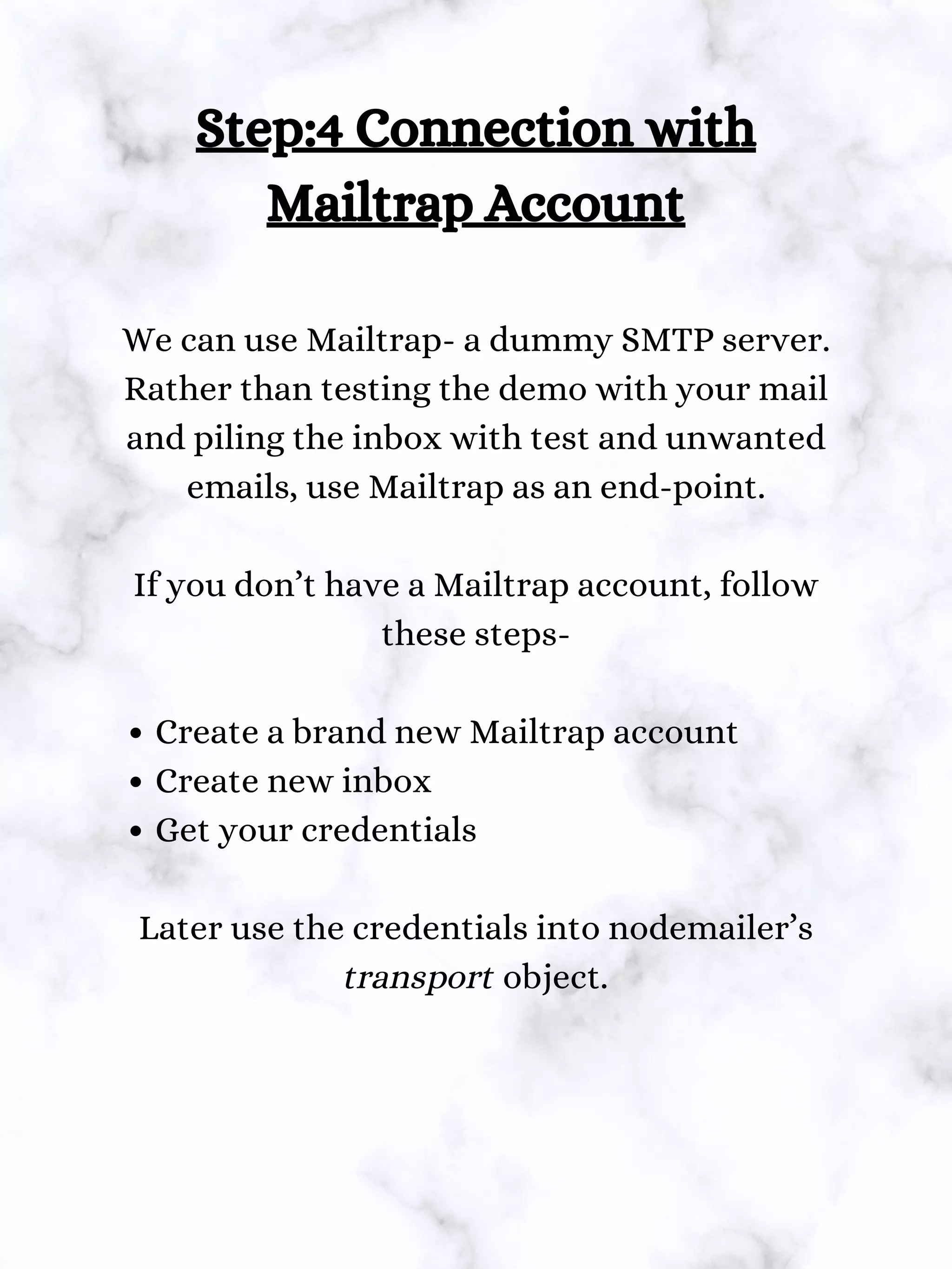 Create a brand new Mailtrap account
Create new inbox
Get your credentials
Step:4 Connection with
Mailtrap Account
We can use Mailtrap- a dummy SMTP server.
Rather than testing the demo with your mail
and piling the inbox with test and unwanted
emails, use Mailtrap as an end-point.
If you don’t have a Mailtrap account, follow
these steps-
Later use the credentials into nodemailer’s
transport object.
 
