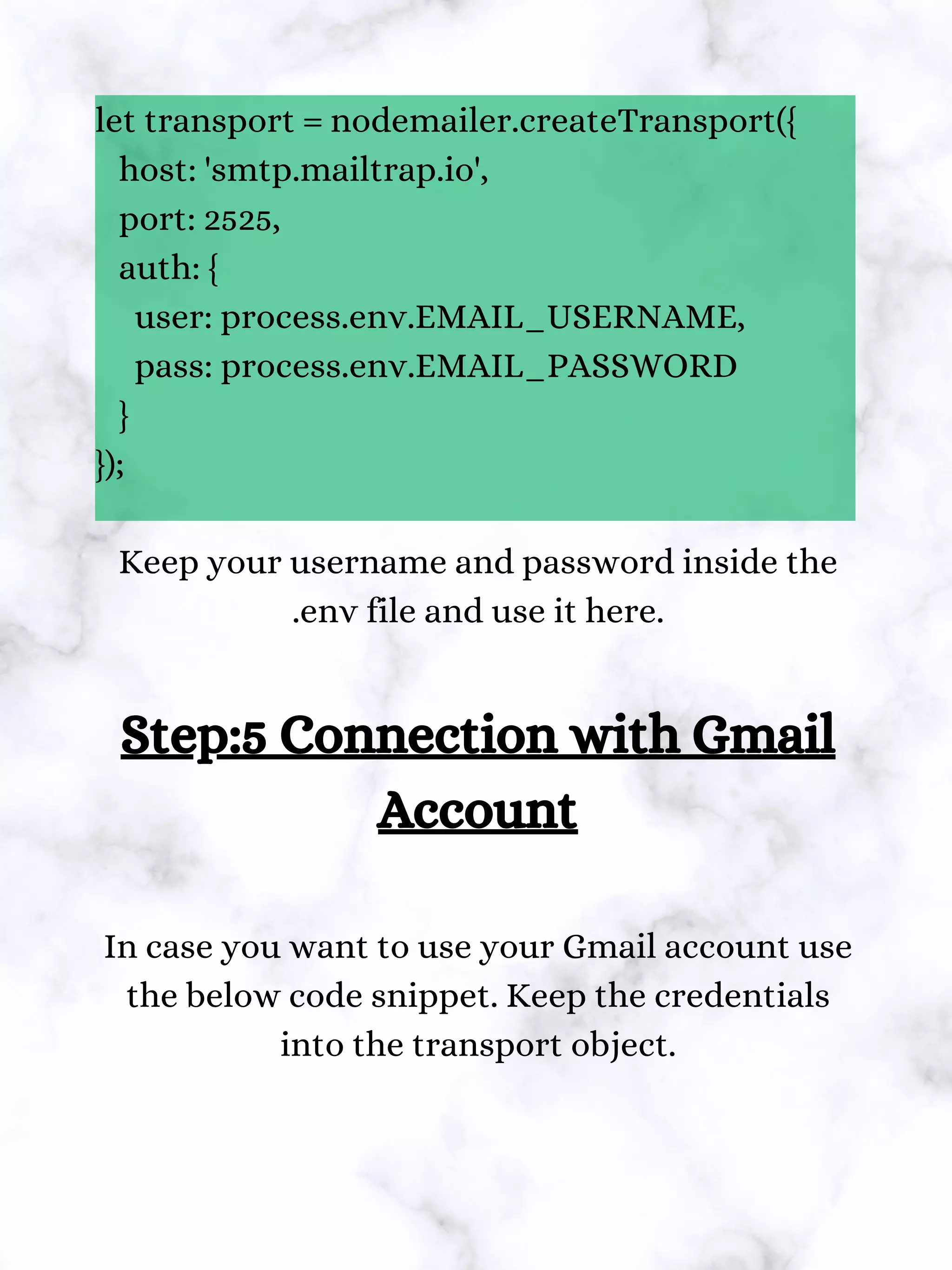 let transport = nodemailer.createTransport({
host: 'smtp.mailtrap.io',
port: 2525,
auth: {
user: process.env.EMAIL_USERNAME,
pass: process.env.EMAIL_PASSWORD
}
});
Keep your username and password inside the
.env file and use it here.
Step:5 Connection with Gmail
Account
In case you want to use your Gmail account use
the below code snippet. Keep the credentials
into the transport object.
 