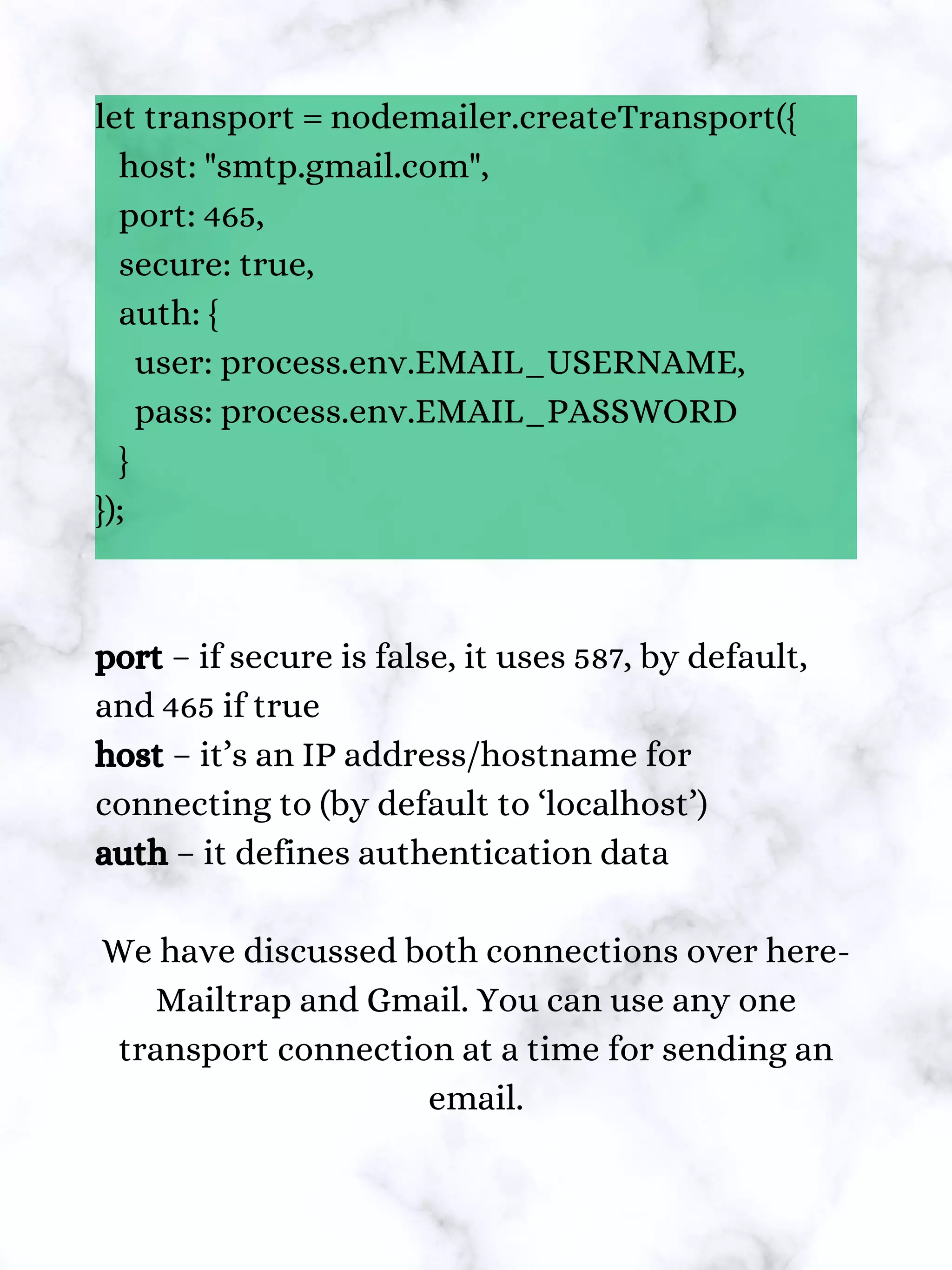 let transport = nodemailer.createTransport({
host: "smtp.gmail.com",
port: 465,
secure: true,
auth: {
user: process.env.EMAIL_USERNAME,
pass: process.env.EMAIL_PASSWORD
}
});
port – if secure is false, it uses 587, by default,
and 465 if true
host – it’s an IP address/hostname for
connecting to (by default to ‘localhost’)
auth – it defines authentication data
We have discussed both connections over here-
Mailtrap and Gmail. You can use any one
transport connection at a time for sending an
email.
 