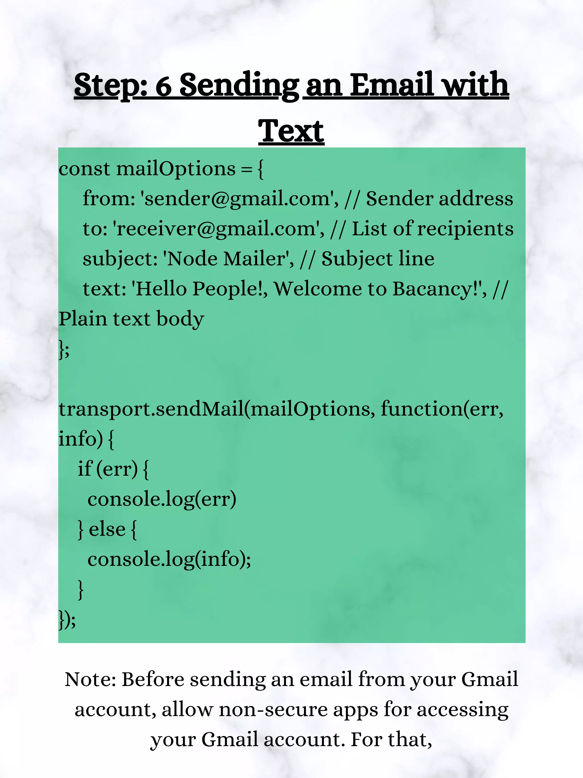 Step: 6 Sending an Email with
Text
const mailOptions = {
from: 'sender@gmail.com', // Sender address
to: 'receiver@gmail.com', // List of recipients
subject: 'Node Mailer', // Subject line
text: 'Hello People!, Welcome to Bacancy!', //
Plain text body
};
transport.sendMail(mailOptions, function(err,
info) {
if (err) {
console.log(err)
} else {
console.log(info);
}
});
Note: Before sending an email from your Gmail
account, allow non-secure apps for accessing
your Gmail account. For that,
 