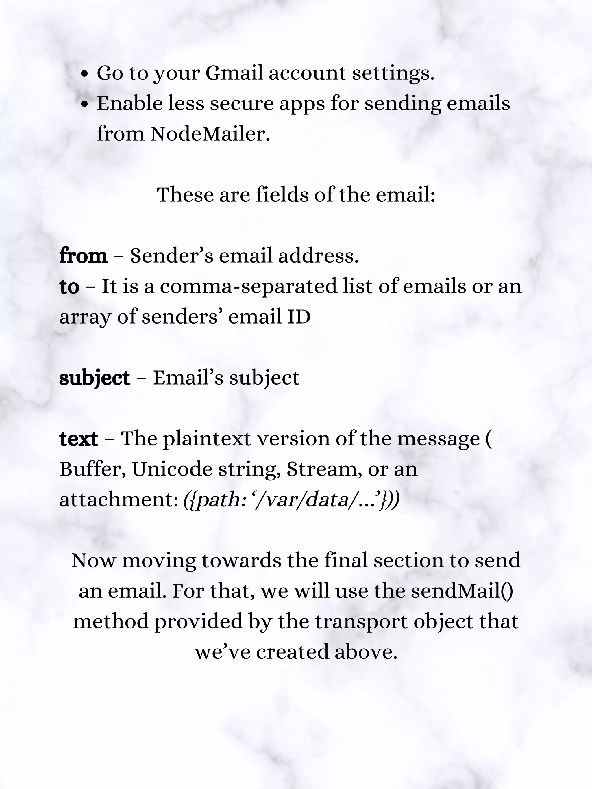 Go to your Gmail account settings.
Enable less secure apps for sending emails
from NodeMailer.
These are fields of the email:
from – Sender’s email address.
to – It is a comma-separated list of emails or an
array of senders’ email ID
subject – Email’s subject
text – The plaintext version of the message (
Buffer, Unicode string, Stream, or an
attachment: ({path: ‘/var/data/…’}))
Now moving towards the final section to send
an email. For that, we will use the sendMail()
method provided by the transport object that
we’ve created above.
 