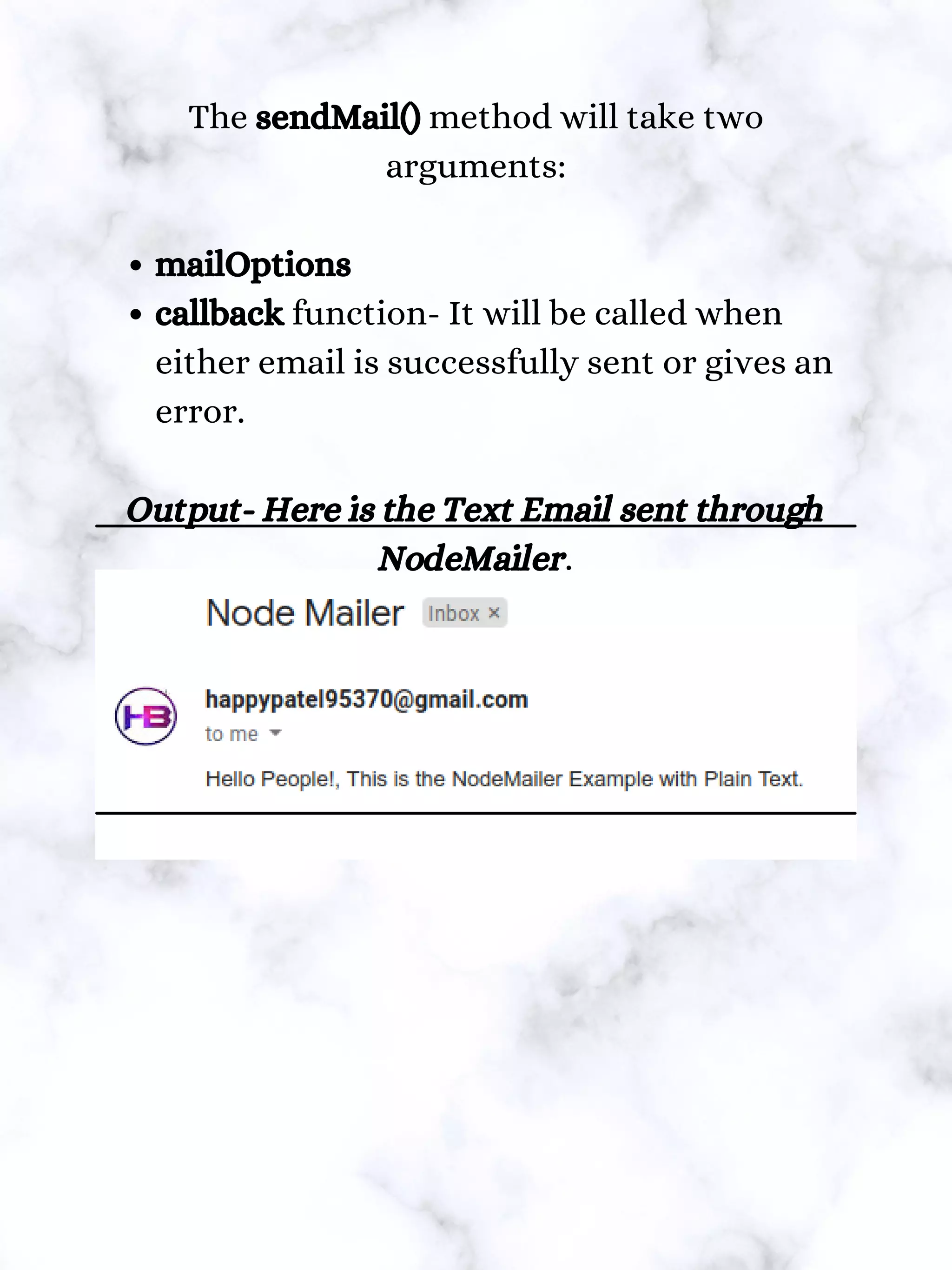 mailOptions
callback function- It will be called when
either email is successfully sent or gives an
error.
The sendMail() method will take two
arguments:
Output- Here is the Text Email sent through
NodeMailer.
 