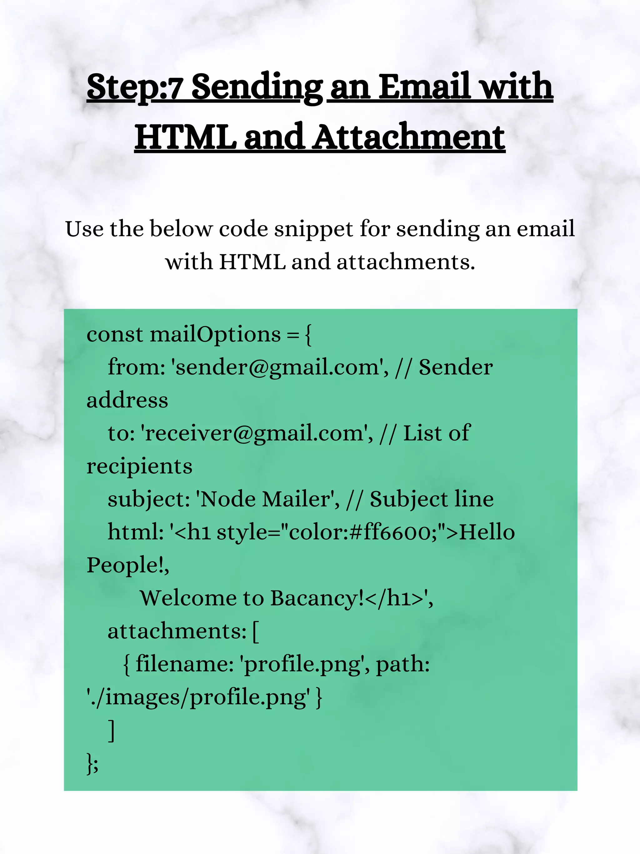 const mailOptions = {
from: 'sender@gmail.com', // Sender
address
to: 'receiver@gmail.com', // List of
recipients
subject: 'Node Mailer', // Subject line
html: '<h1 style="color:#ff6600;">Hello
People!,
Welcome to Bacancy!</h1>',
attachments: [
{ filename: 'profile.png', path:
'./images/profile.png' }
]
};
Step:7 Sending an Email with
HTML and Attachment
Use the below code snippet for sending an email
with HTML and attachments.
 