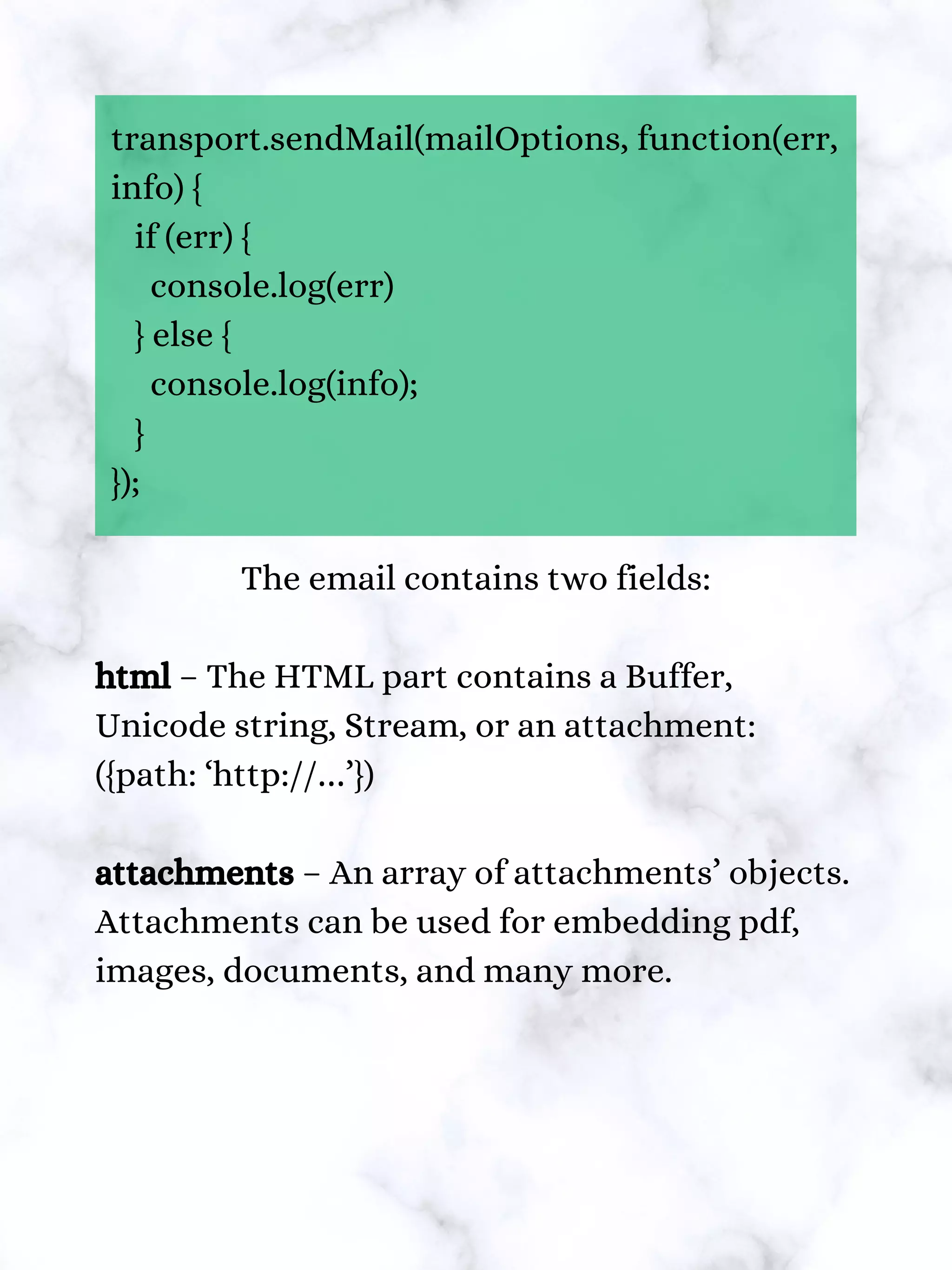 transport.sendMail(mailOptions, function(err,
info) {
if (err) {
console.log(err)
} else {
console.log(info);
}
});
The email contains two fields:
html – The HTML part contains a Buffer,
Unicode string, Stream, or an attachment:
({path: ‘http://…’})
attachments – An array of attachments’ objects.
Attachments can be used for embedding pdf,
images, documents, and many more.
 