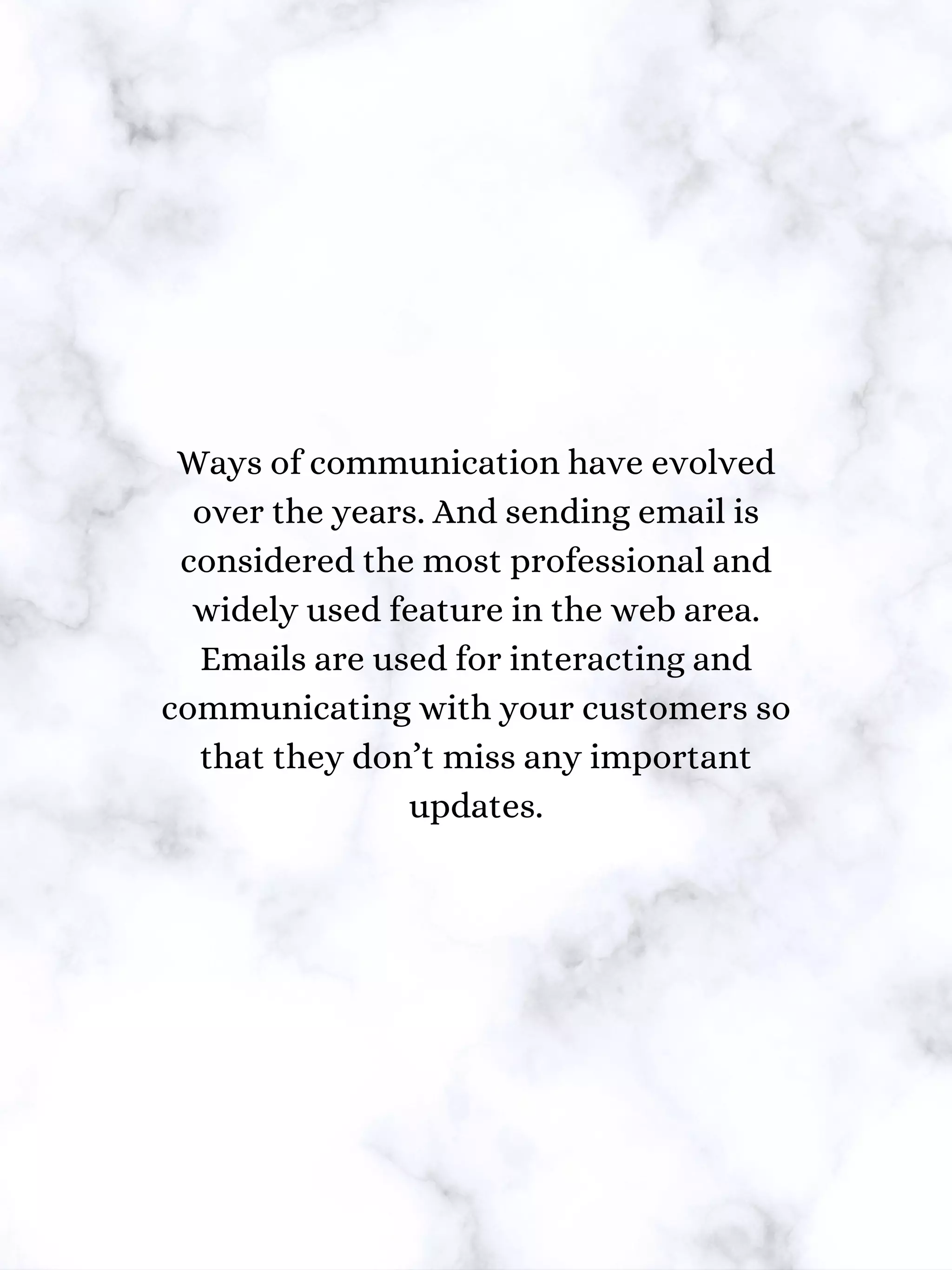 Ways of communication have evolved
over the years. And sending email is
considered the most professional and
widely used feature in the web area.
Emails are used for interacting and
communicating with your customers so
that they don’t miss any important
updates.
 