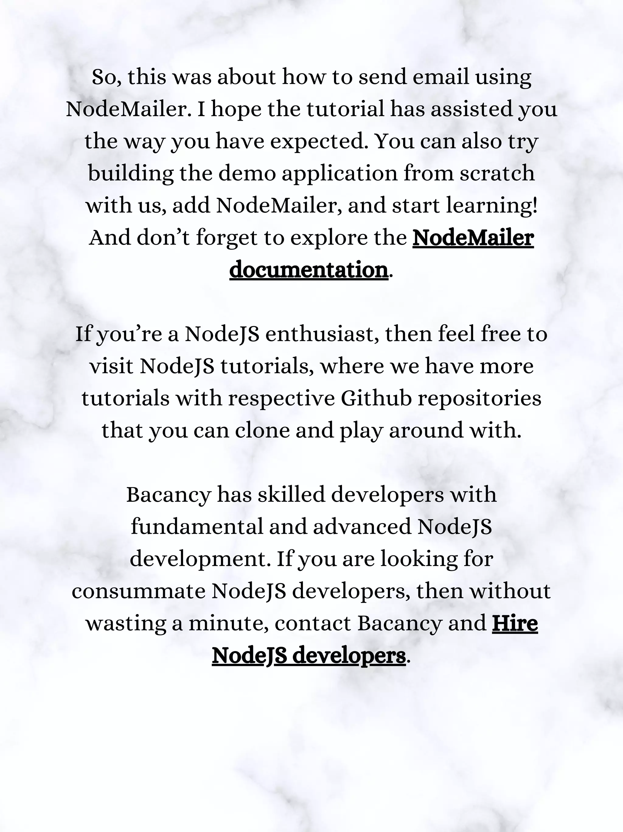 So, this was about how to send email using
NodeMailer. I hope the tutorial has assisted you
the way you have expected. You can also try
building the demo application from scratch
with us, add NodeMailer, and start learning!
And don’t forget to explore the NodeMailer
documentation.
If you’re a NodeJS enthusiast, then feel free to
visit NodeJS tutorials, where we have more
tutorials with respective Github repositories
that you can clone and play around with.
Bacancy has skilled developers with
fundamental and advanced NodeJS
development. If you are looking for
consummate NodeJS developers, then without
wasting a minute, contact Bacancy and Hire
NodeJS developers.
 