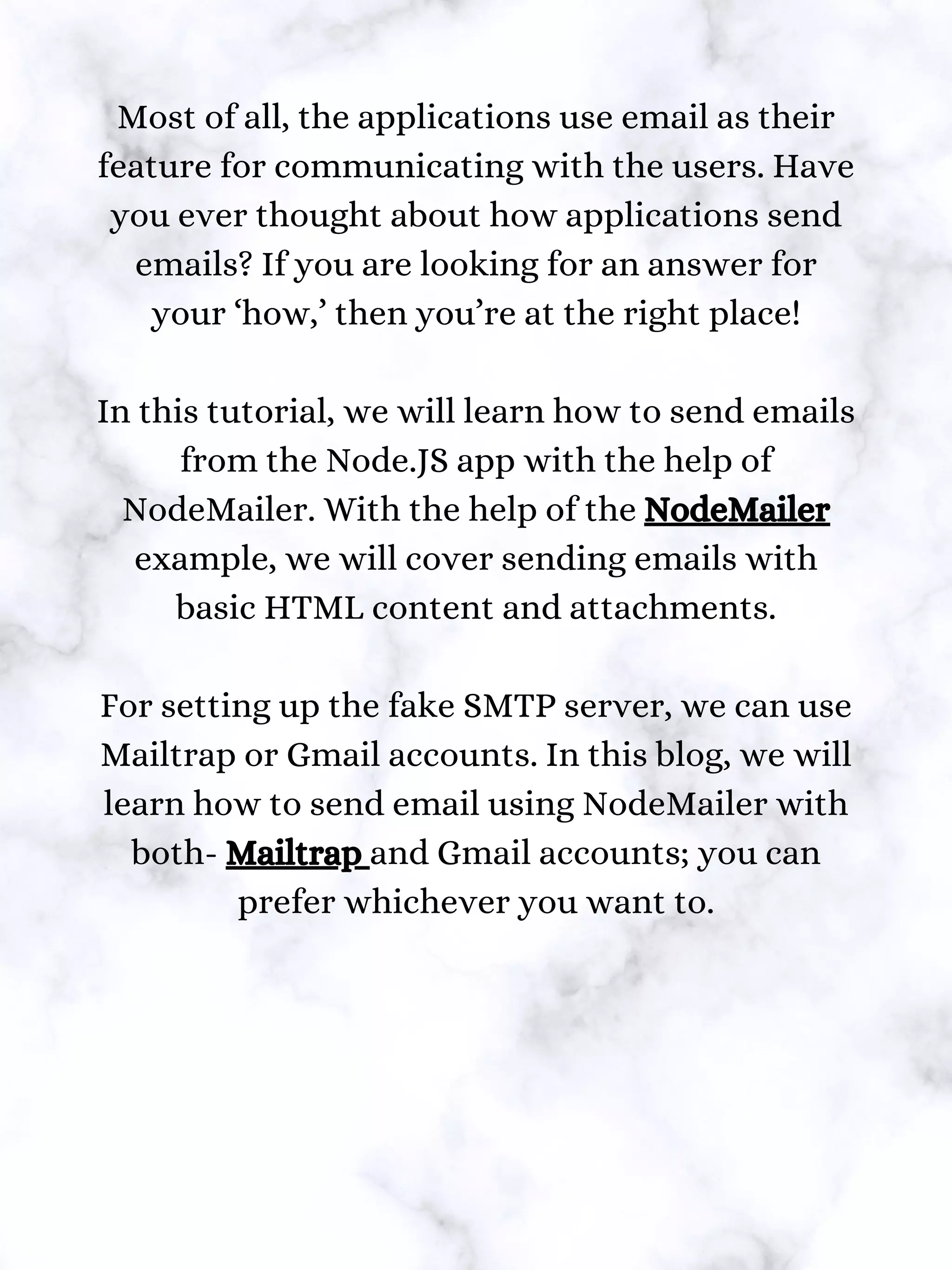 Most of all, the applications use email as their
feature for communicating with the users. Have
you ever thought about how applications send
emails? If you are looking for an answer for
your ‘how,’ then you’re at the right place!
In this tutorial, we will learn how to send emails
from the Node.JS app with the help of
NodeMailer. With the help of the NodeMailer
example, we will cover sending emails with
basic HTML content and attachments.
For setting up the fake SMTP server, we can use
Mailtrap or Gmail accounts. In this blog, we will
learn how to send email using NodeMailer with
both- Mailtrap and Gmail accounts; you can
prefer whichever you want to.
 