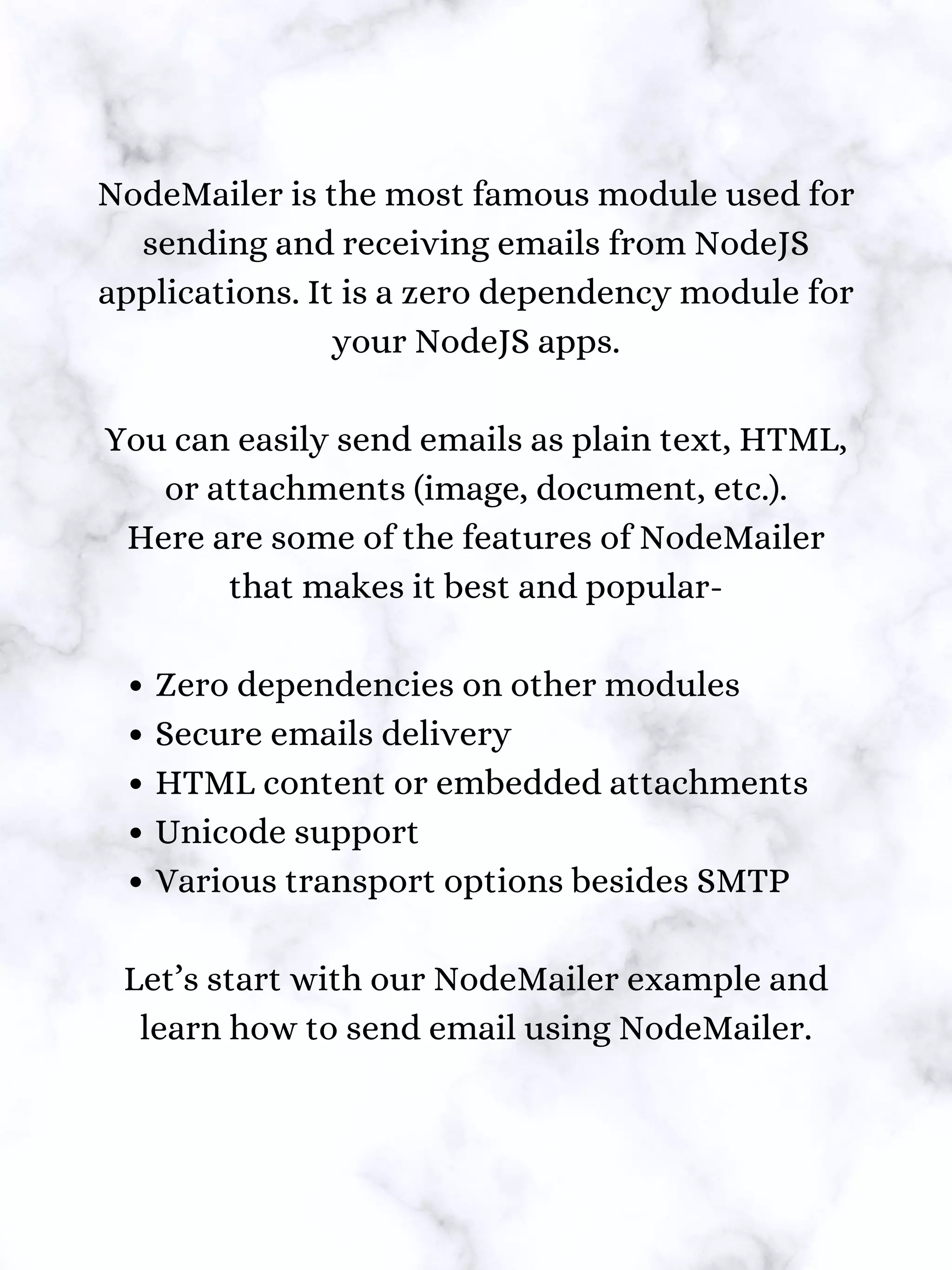 Zero dependencies on other modules
Secure emails delivery
HTML content or embedded attachments
Unicode support
Various transport options besides SMTP
NodeMailer is the most famous module used for
sending and receiving emails from NodeJS
applications. It is a zero dependency module for
your NodeJS apps.
You can easily send emails as plain text, HTML,
or attachments (image, document, etc.).
Here are some of the features of NodeMailer
that makes it best and popular-
Let’s start with our NodeMailer example and
learn how to send email using NodeMailer.
 
