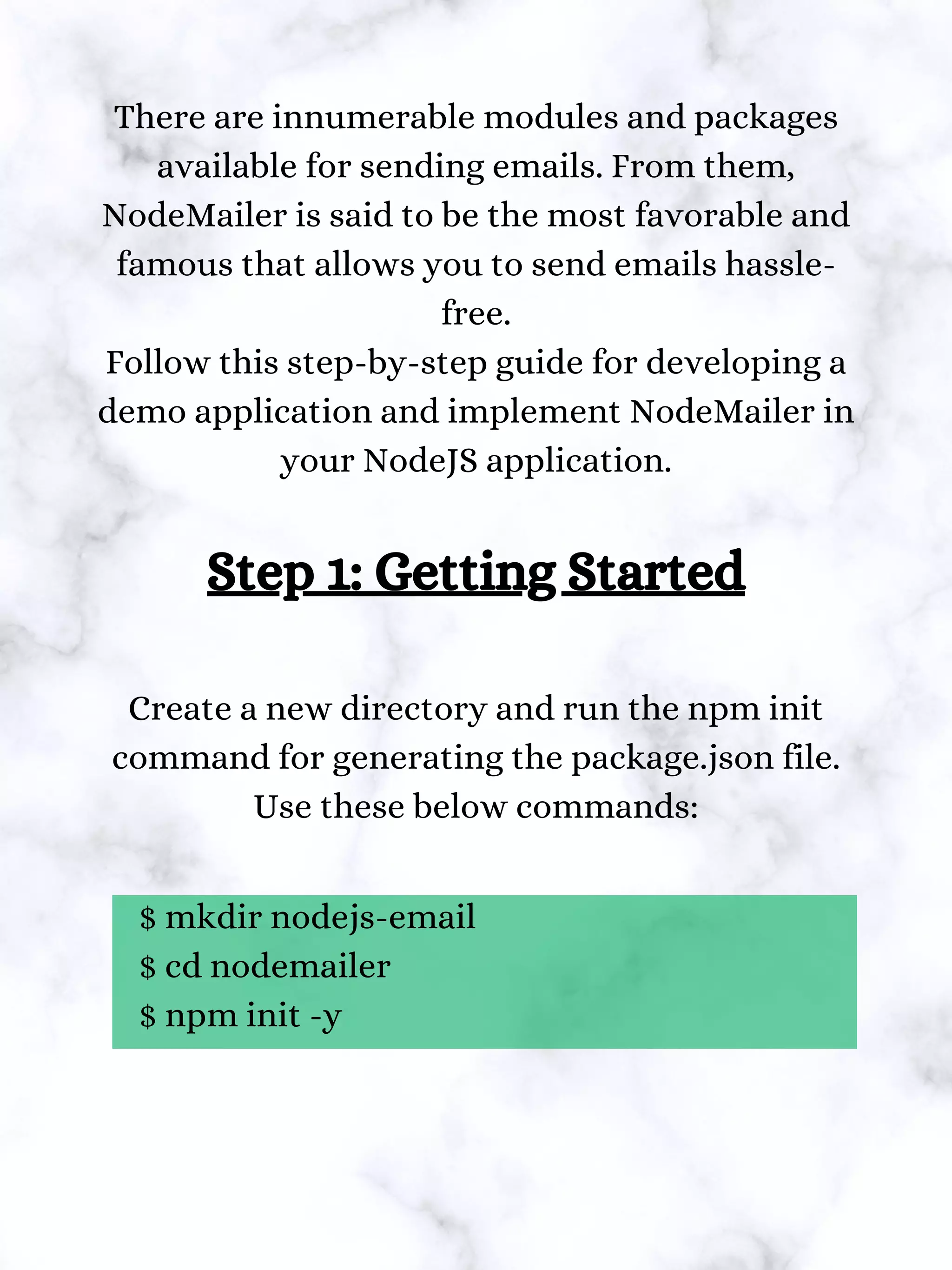 There are innumerable modules and packages
available for sending emails. From them,
NodeMailer is said to be the most favorable and
famous that allows you to send emails hassle-
free.
Follow this step-by-step guide for developing a
demo application and implement NodeMailer in
your NodeJS application.
Step 1: Getting Started
Create a new directory and run the npm init
command for generating the package.json file.
Use these below commands:
$ mkdir nodejs-email
$ cd nodemailer
$ npm init -y
 
