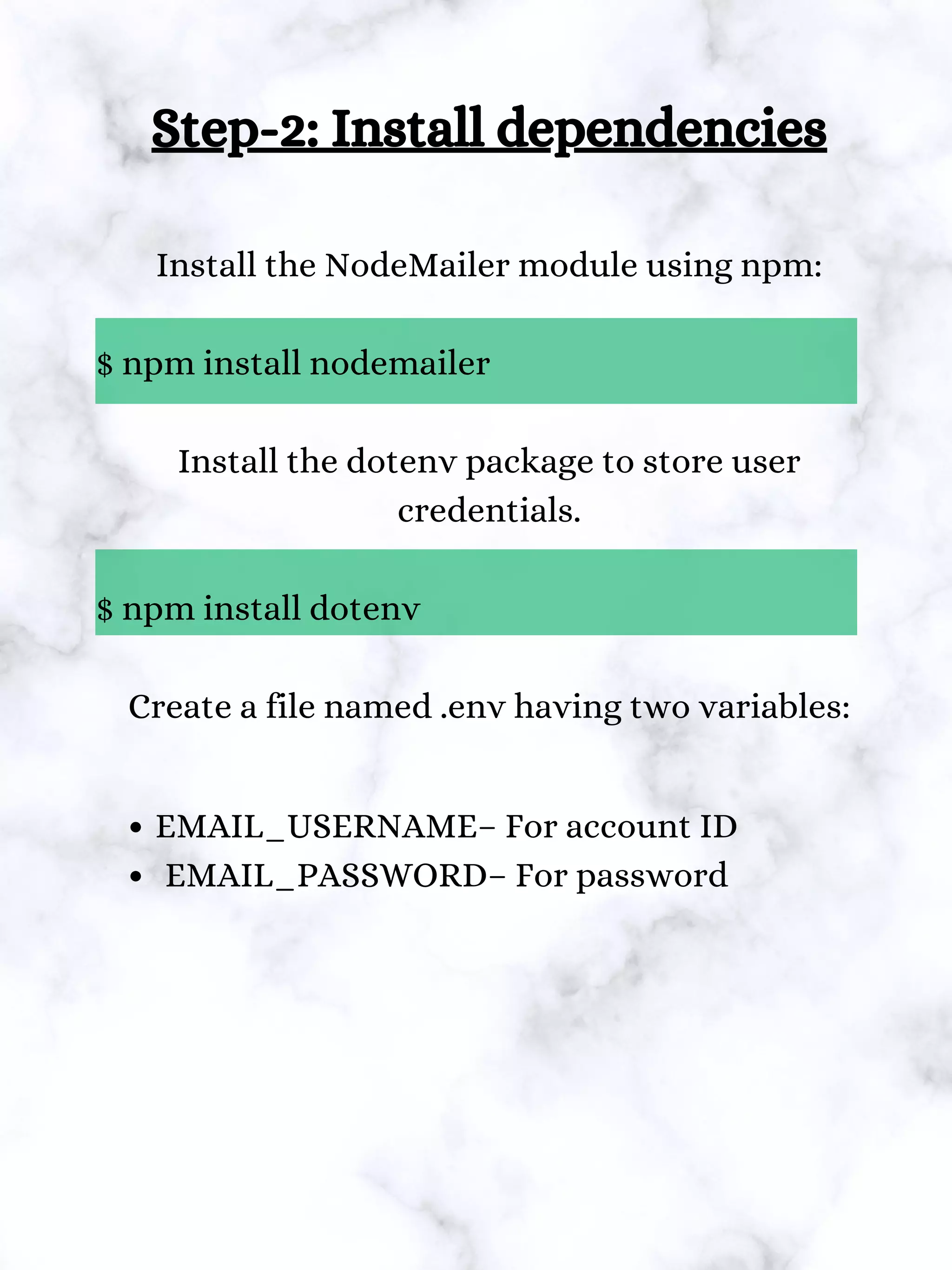 Step-2: Install dependencies
Install the NodeMailer module using npm:
$ npm install nodemailer
Install the dotenv package to store user
credentials.
$ npm install dotenv
Create a file named .env having two variables:
EMAIL_USERNAME– For account ID
EMAIL_PASSWORD– For password
 