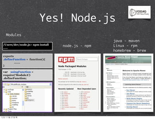 Yes! Node.js
    Modules
                                                    java - maven
  /Users/dev/node.js> npm install                   Linux - rpm
                                    node.js - npm
  .....
                                                    homebrew - brew
  exports
  .defineFunction = function(){
          …….
  }

  var usingFunction =
  require(‘ModuleA’)
  .defineFunction;




12년	 11월	 27일	 화
 