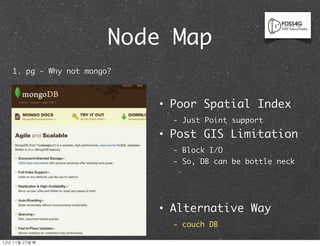 Node Map
    1. pg - Why not mongo?



                             •   Poor Spatial Index
                                 - Just Point support
                             •   Post GIS Limitation
                                 - Block I/O
                                 - So, DB can be bottle neck




                             •   Alternative Way
                                 - couch DB

12년	 11월	 27일	 화
 