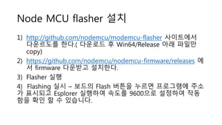 Node MCU flasher 설치
1) http://github.com/nodemcu/modemcu-flasher 사이트에서
다운르도를 한다.( 다운로드 후 Win64/Release 아래 파일만
copy)
2) https://github.com/nodemcu/nodemcu-firmware/releases 에
서 firmware 다운받고 설치한다.
3) Flasher 실행
4) Flashing 실시 – 보드의 Flash 버튼을 누르면 프로그램에 주소
가 표시되고 Esplorer 실행하여 속도를 9600으로 설정하여 작동
함을 확인 할 수 있습니다.
 