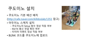 쿠도이노 설치
• 쿠도이노 기본 배선 배치
(http://cafe.naver.com/killdoslab/1351 참고)
• 아두이노 스케치 설치
- 쿠도이노의 Setup 함수 정상 작동 여부
- RX/TX 통신 연결 확인 여부
- 타이머 이벤트 정상 작동 여부
• BLINK 코드를 쿠도이노에 업로드
 