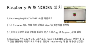 Raspberry Pi & NOOBS 설치
1. Raspberrypi.ory에서 'NOOBS' zip을 다운로드
2. SD Formatter 라는 것을 다운 받아서 MicroSD 메모리를 포맷팅
3. 1에서 다운받은 파일 압축을 풀어서 SD카드에 Copy 후 Raspberry Pi에 삽입
4. Raspberry Pi에 usb 마우스, usb키보드, hdmi 디스플레이, ethernet 랜케이블 꽂
고 전원 연결하면 자동적으로 작동함( 중간에 “raspi-config”가 뜰 때 옵션 설정함)
 