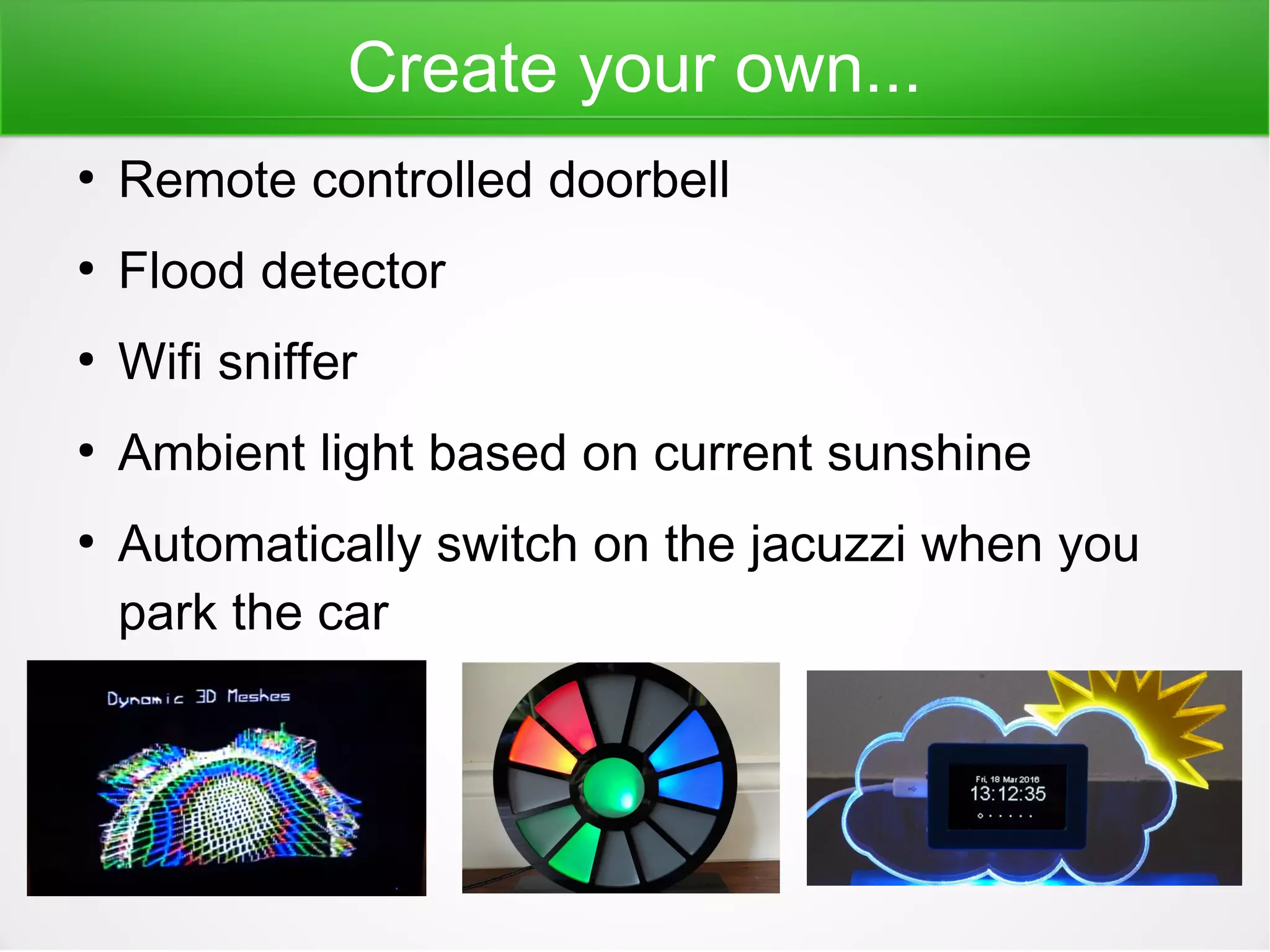 Create your own...
●
Remote controlled doorbell
●
Flood detector
●
Wifi sniffer
●
Ambient light based on current sunshine
●
Automatically switch on the jacuzzi when you
park the car
