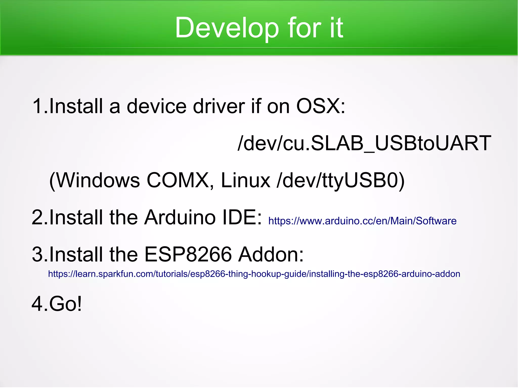 Develop for it
1.Install a device driver if on OSX:
/dev/cu.SLAB_USBtoUART
(Windows COMX, Linux /dev/ttyUSB0)
2.Install the Arduino IDE: https://www.arduino.cc/en/Main/Software
3.Install the ESP8266 Addon:
https://learn.sparkfun.com/tutorials/esp8266-thing-hookup-guide/installing-the-esp8266-arduino-addon
4.Go!
