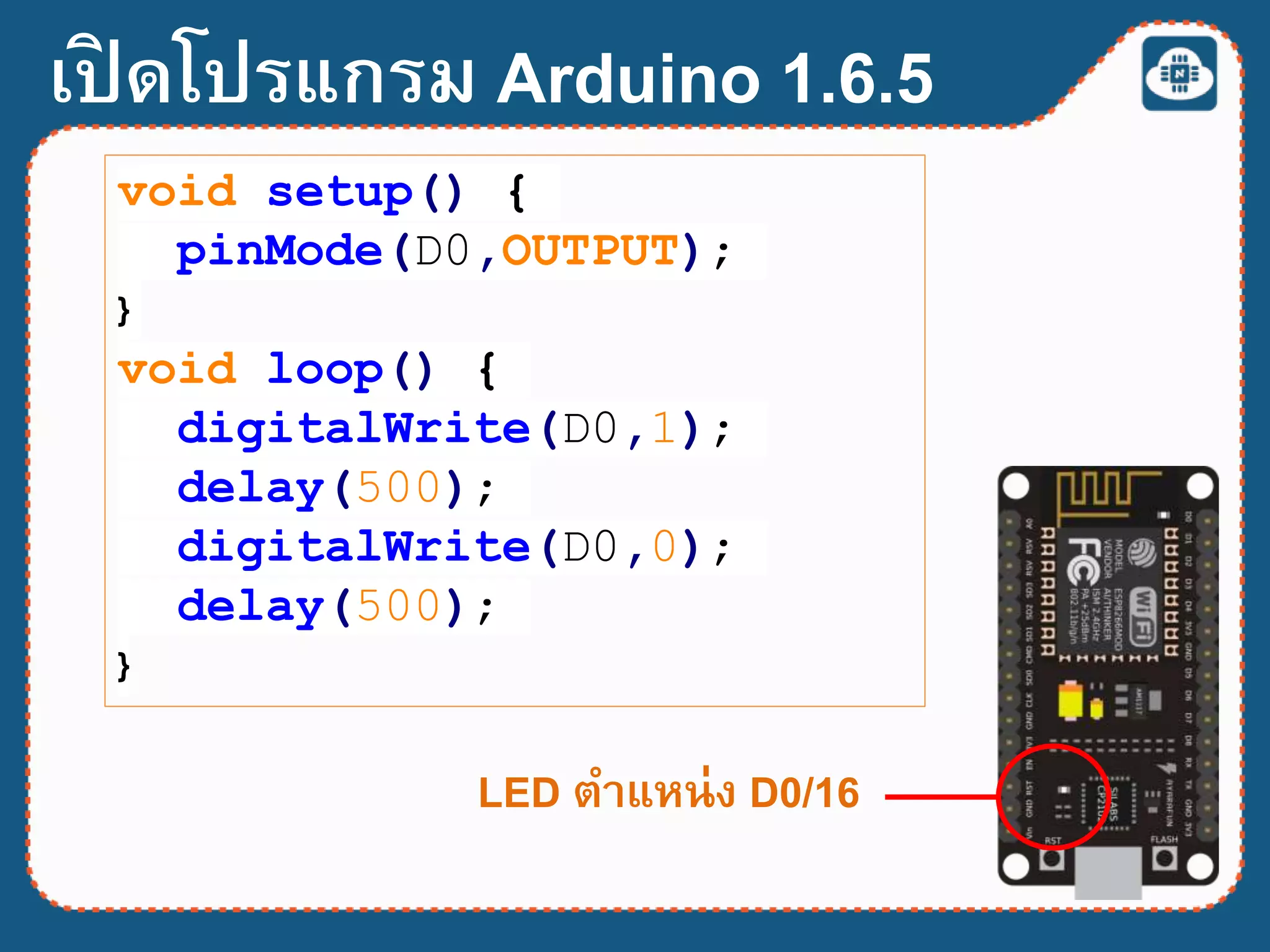 เปิ ดโปรแกรม Arduino 1.6.5
LED ตาแหน่ง D0/16
void setup() {
pinMode(D0,OUTPUT);
}
void loop() {
digitalWrite(D0,1);
delay(500);
digitalWrite(D0,0);
delay(500);
}
 