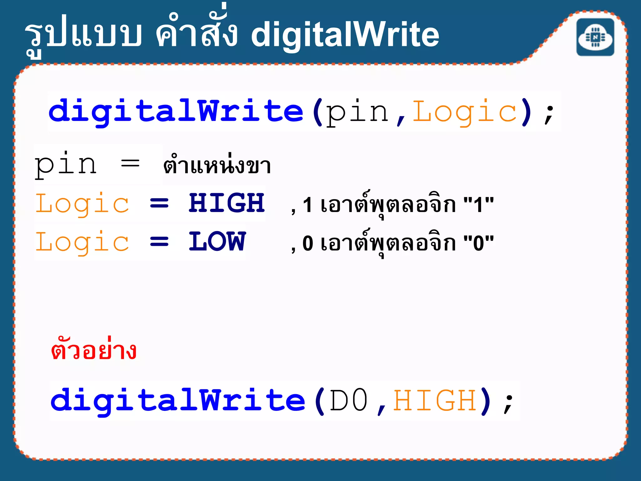 รูปแบบ คาสั่ง digitalWrite
digitalWrite(pin,Logic);
pin = ตาแหน่งขา
Logic = HIGH , 1 เอาต์พุตลอจิก "1"
Logic = LOW , 0 เอาต์พุตลอจิก "0"
digitalWrite(D0,HIGH);
ตัวอย่าง
 