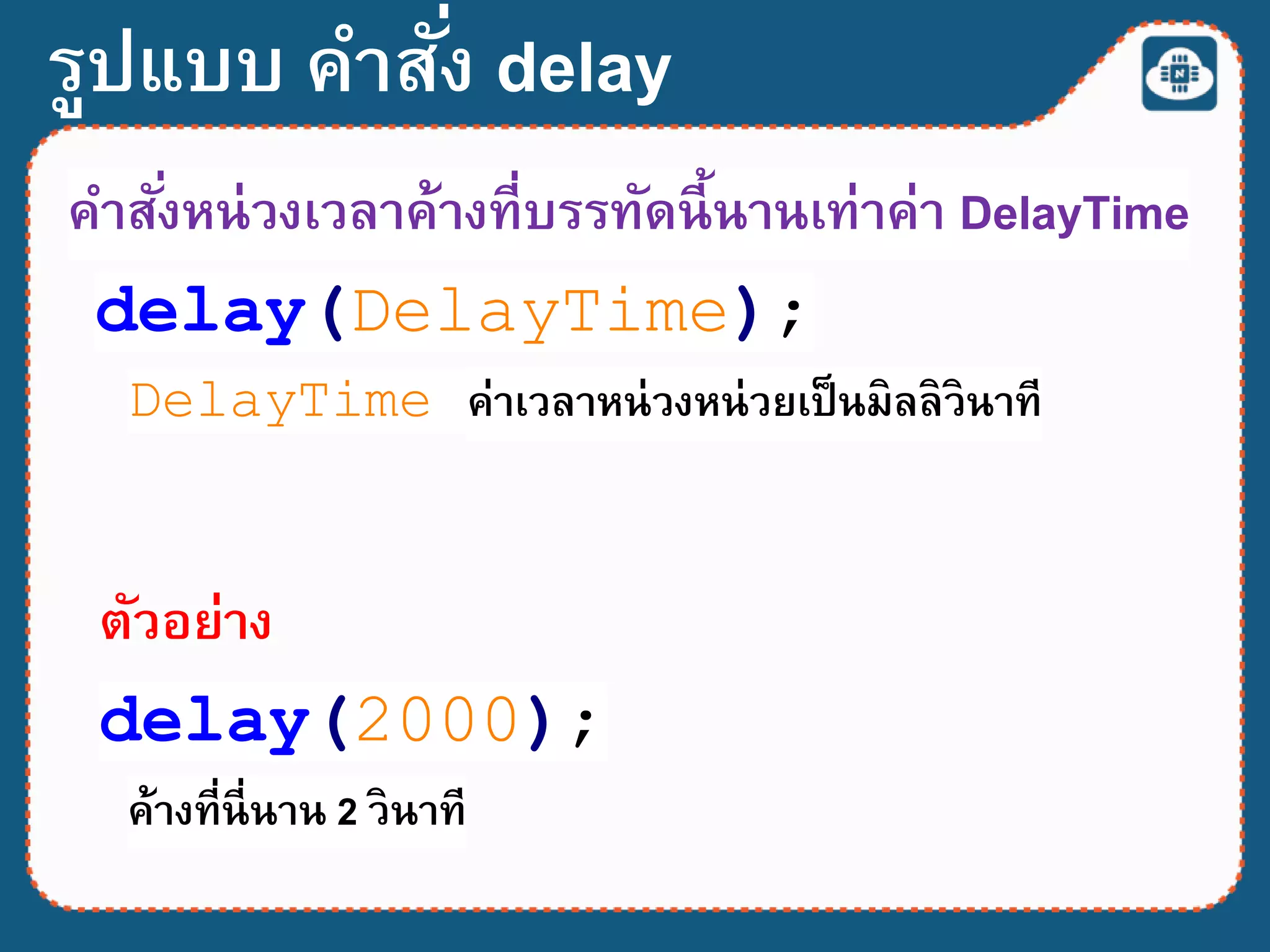 รูปแบบ คาสั่ง delay
delay(DelayTime);
DelayTime ค่าเวลาหน่วงหน่วยเป็นมิลลิวินาที
คาสั่งหน่วงเวลาค้างที่บรรทัดนี้นานเท่าค่า DelayTime
delay(2000);
ตัวอย่าง
ค้างที่นี่นาน 2 วินาที
 