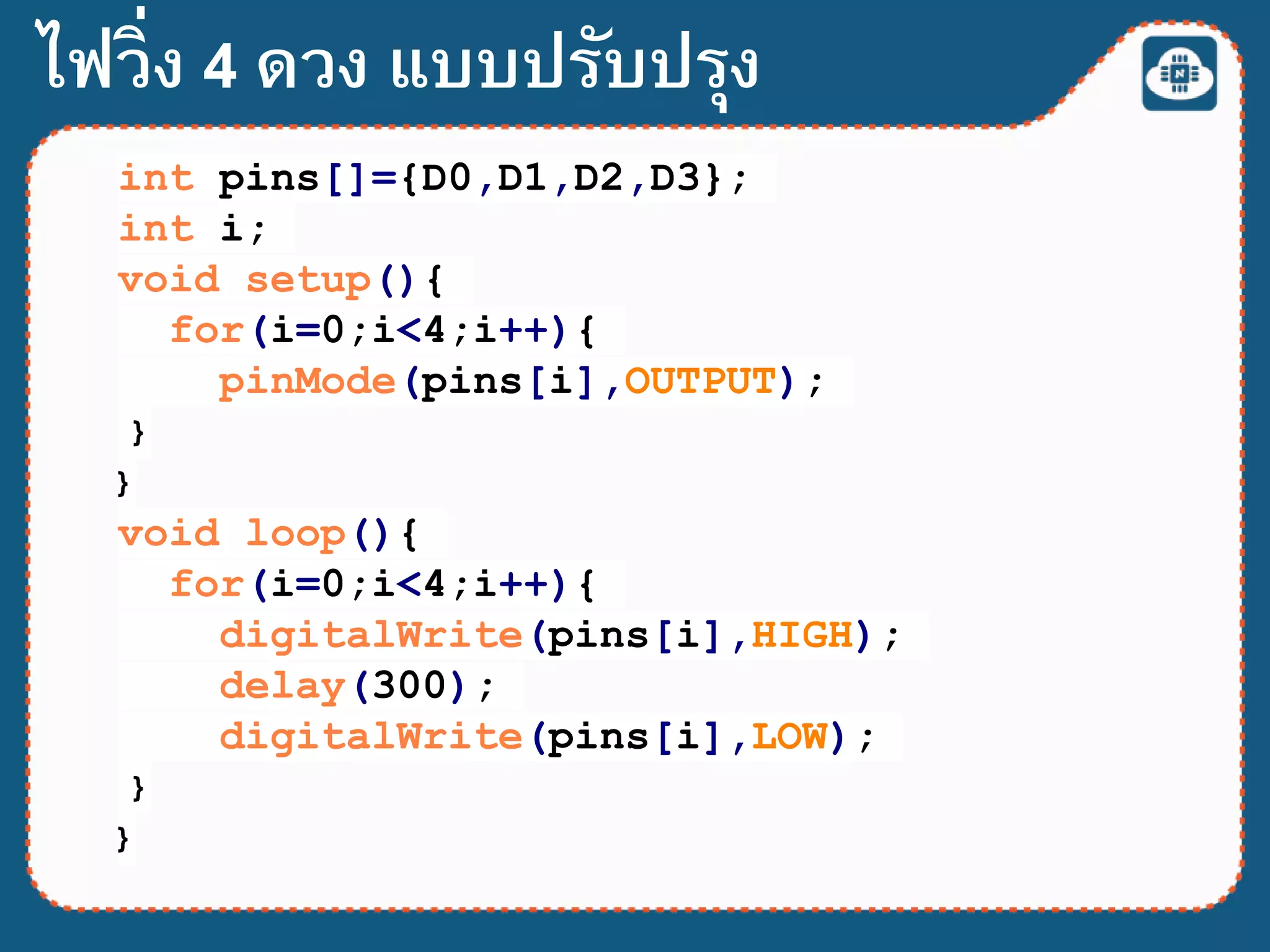 int pins[]={D0,D1,D2,D3};
int i;
void setup(){
for(i=0;i<4;i++){
pinMode(pins[i],OUTPUT);
}
}
void loop(){
for(i=0;i<4;i++){
digitalWrite(pins[i],HIGH);
delay(300);
digitalWrite(pins[i],LOW);
}
}
ไฟวิ่ง 4 ดวง แบบปรับปรุง
 