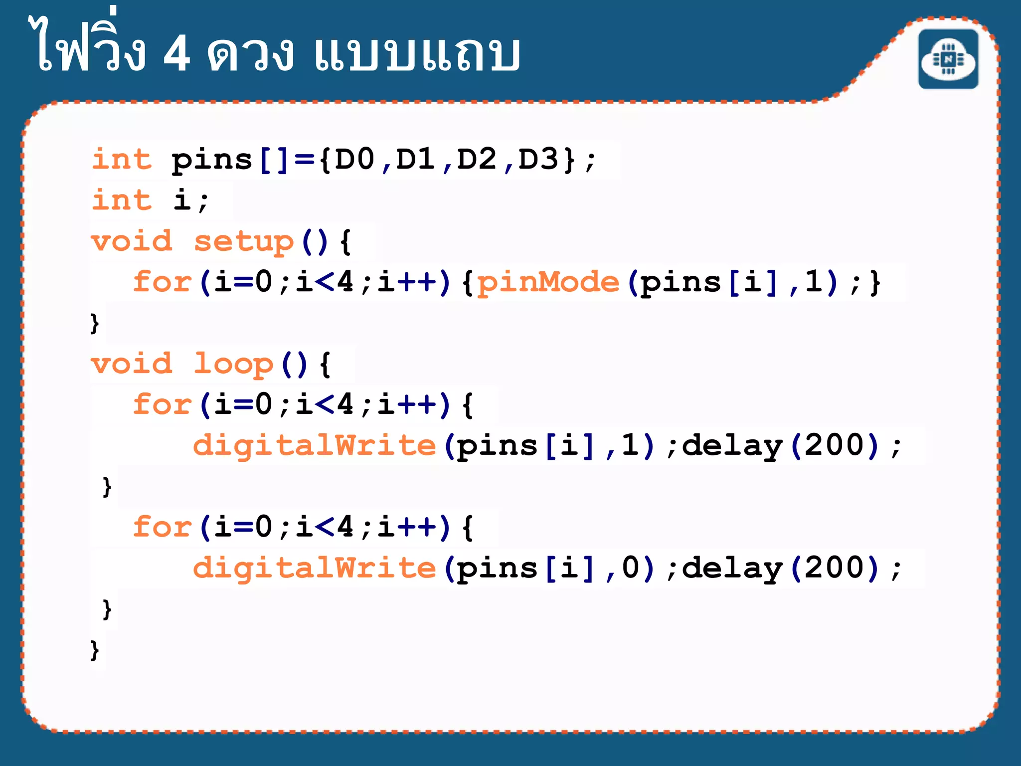 int pins[]={D0,D1,D2,D3};
int i;
void setup(){
for(i=0;i<4;i++){pinMode(pins[i],1);}
}
void loop(){
for(i=0;i<4;i++){
digitalWrite(pins[i],1);delay(200);
}
for(i=0;i<4;i++){
digitalWrite(pins[i],0);delay(200);
}
}
ไฟวิ่ง 4 ดวง แบบแถบ
 