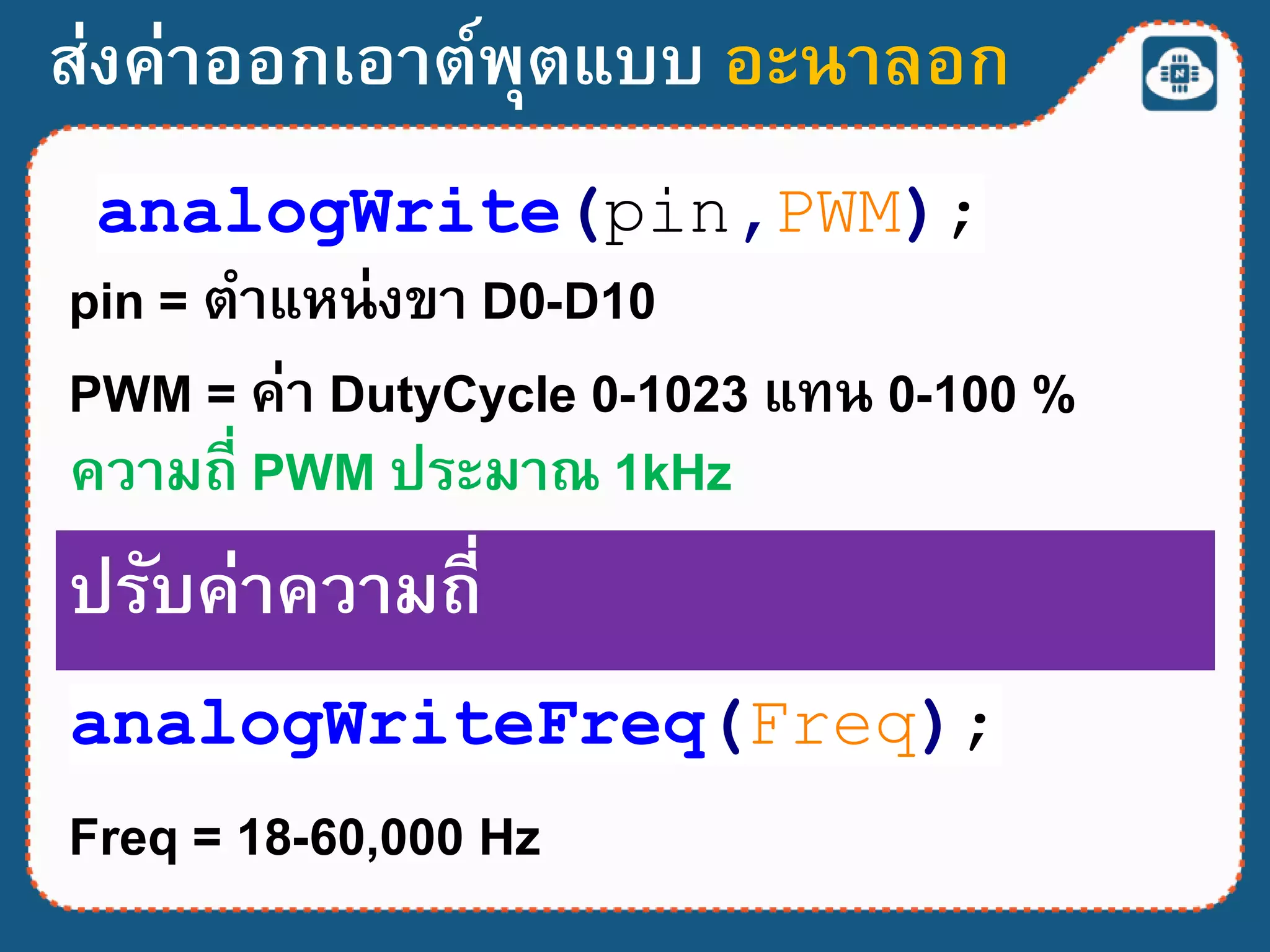 ส่งค่าออกเอาต์พุตแบบ อะนาลอก
analogWrite(pin,PWM);
pin = ตาแหน่งขา D0-D10
PWM = ค่า DutyCycle 0-1023 แทน 0-100 %
ความถี่ PWM ประมาณ 1kHz
analogWriteFreq(Freq);
ปรับค่าความถี่
Freq = 18-60,000 Hz
 
