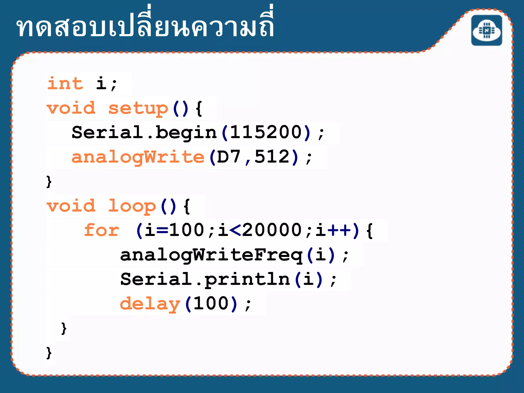int i;
void setup(){
Serial.begin(115200);
analogWrite(D7,512);
}
void loop(){
for (i=100;i<20000;i++){
analogWriteFreq(i);
Serial.println(i);
delay(100);
}
}
ทดสอบเปลี่ยนความถี่
 