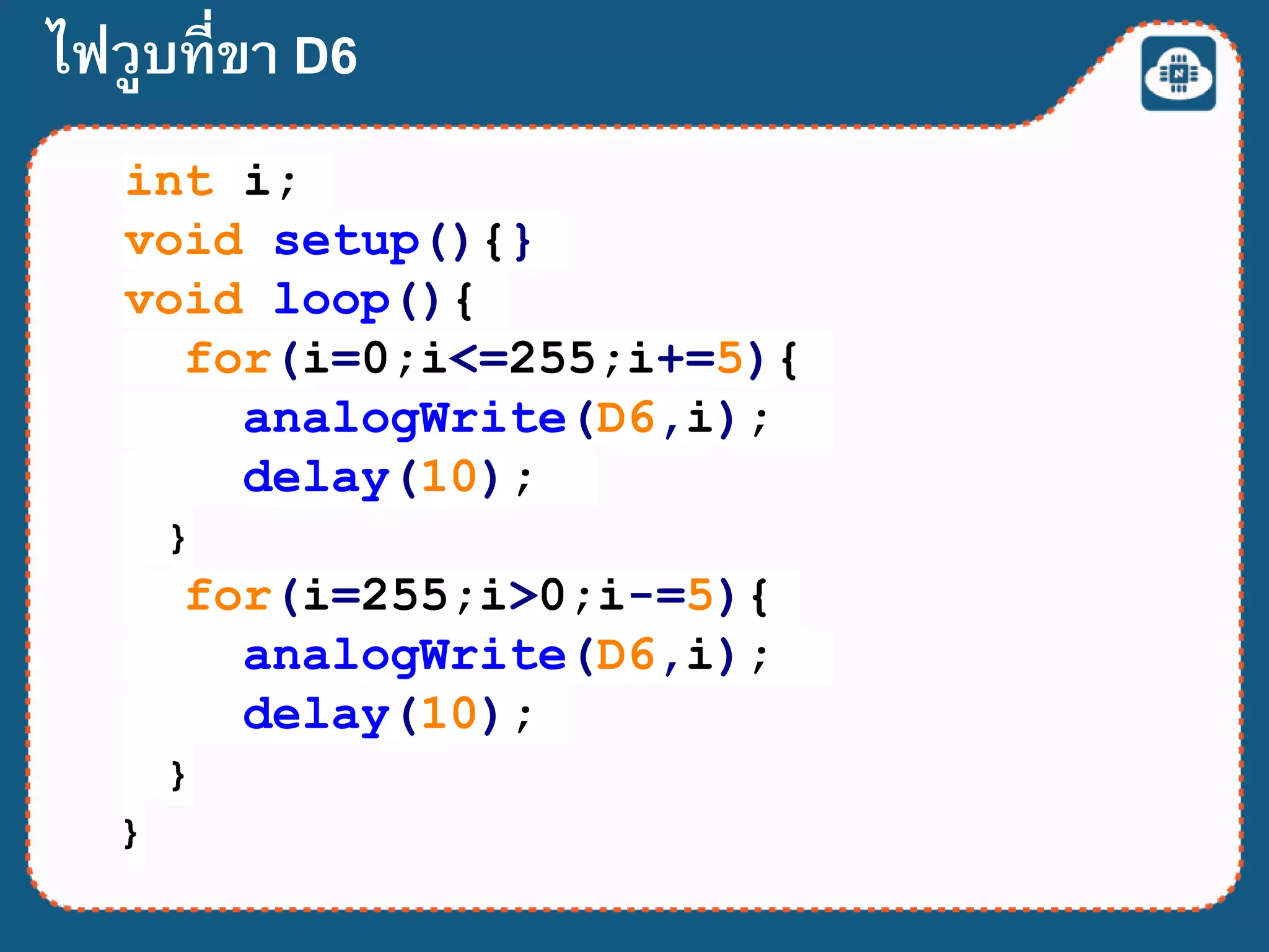 int i;
void setup(){}
void loop(){
for(i=0;i<=255;i+=5){
analogWrite(D6,i);
delay(10);
}
for(i=255;i>0;i-=5){
analogWrite(D6,i);
delay(10);
}
}
ไฟวูบที่ขา D6
 
