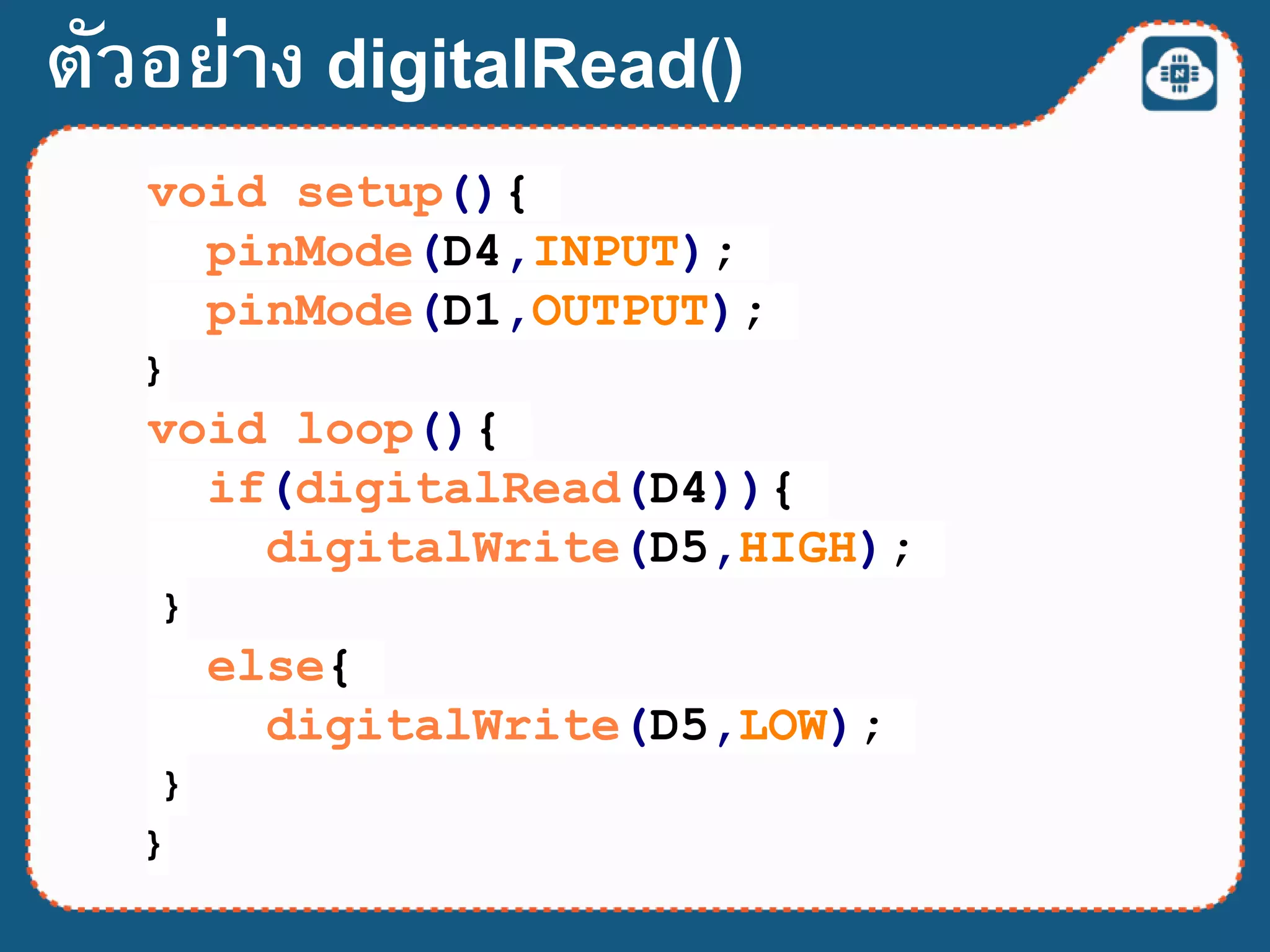 void setup(){
pinMode(D4,INPUT);
pinMode(D1,OUTPUT);
}
void loop(){
if(digitalRead(D4)){
digitalWrite(D5,HIGH);
}
else{
digitalWrite(D5,LOW);
}
}
ตัวอย่าง digitalRead()
 