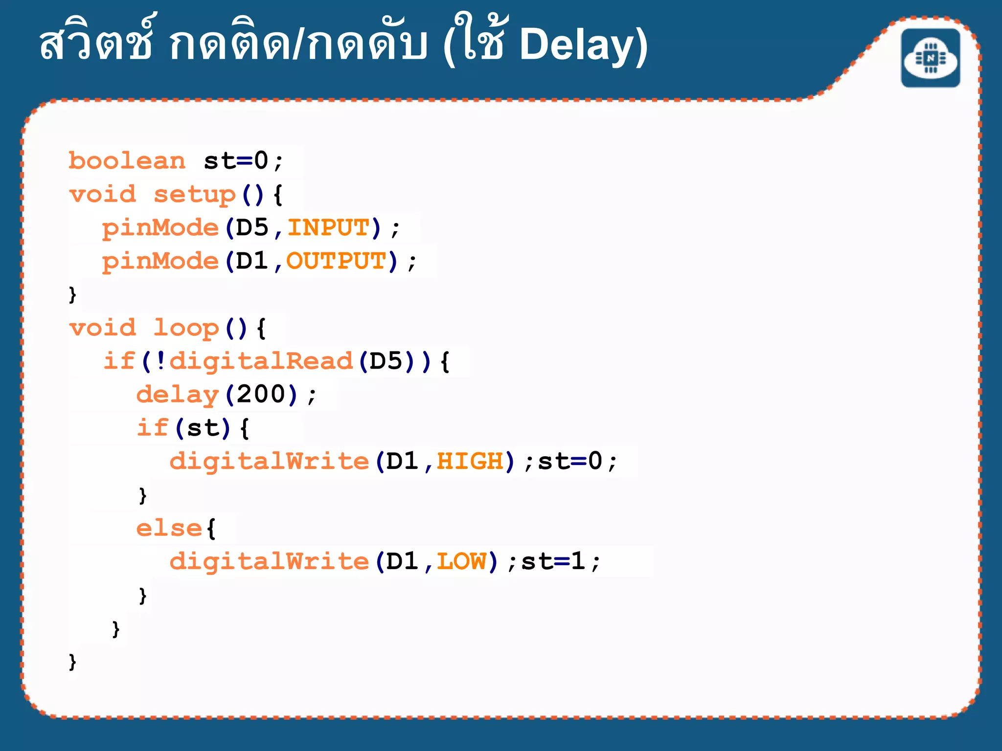 สวิตช์ กดติด/กดดับ (ใช้ Delay)
boolean st=0;
void setup(){
pinMode(D5,INPUT);
pinMode(D1,OUTPUT);
}
void loop(){
if(!digitalRead(D5)){
delay(200);
if(st){
digitalWrite(D1,HIGH);st=0;
}
else{
digitalWrite(D1,LOW);st=1;
}
}
}
 