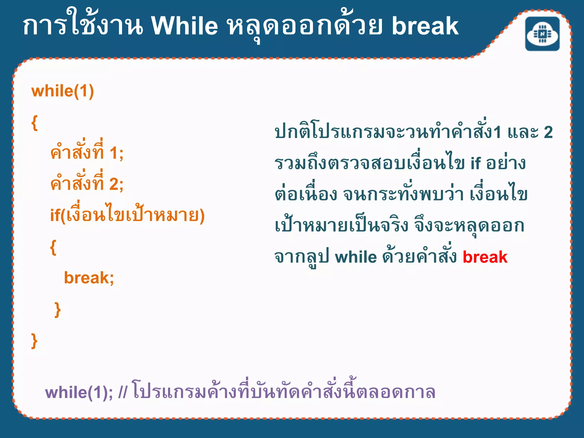 while(1); // โปรแกรมค้างที่บันทัดคาสั่งนี้ตลอดกาล
while(1)
{
คาสั่งที่ 1;
คาสั่งที่ 2;
if(เงื่อนไขเป้าหมาย)
{
break;
}
}
ปกติโปรแกรมจะวนทาคาสั่ง1 และ 2
รวมถึงตรวจสอบเงื่อนไข if อย่าง
ต่อเนื่อง จนกระทั่งพบว่า เงี่อนไข
เป้าหมายเป็นจริง จึงจะหลุดออก
จากลูป while ด้วยคาสั่ง break
การใช้งาน While หลุดออกด้วย break
 