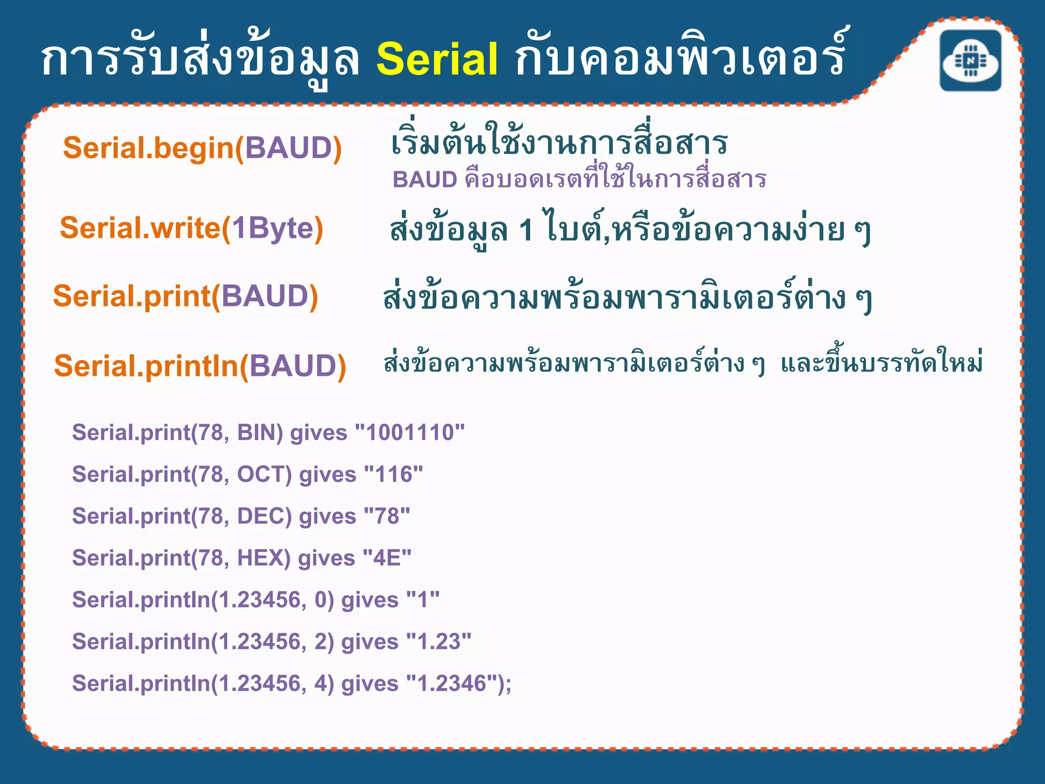 การรับส่งข้อมูล Serial กับคอมพิวเตอร์
Serial.print(78, BIN) gives "1001110"
Serial.print(78, OCT) gives "116"
Serial.print(78, DEC) gives "78"
Serial.print(78, HEX) gives "4E"
Serial.println(1.23456, 0) gives "1"
Serial.println(1.23456, 2) gives "1.23"
Serial.println(1.23456, 4) gives "1.2346");
Serial.begin(BAUD) เริ่มต้นใช้งานการสื่อสาร
BAUD คือบอดเรตที่ใช้ในการสื่อสาร
Serial.write(1Byte) ส่งข้อมูล 1 ไบต์,หรือข้อความง่ายๆ
Serial.print(BAUD) ส่งข้อความพร้อมพารามิเตอร์ต่างๆ
Serial.println(BAUD) ส่งข้อความพร้อมพารามิเตอร์ต่างๆ และขึ้นบรรทัดใหม่
 