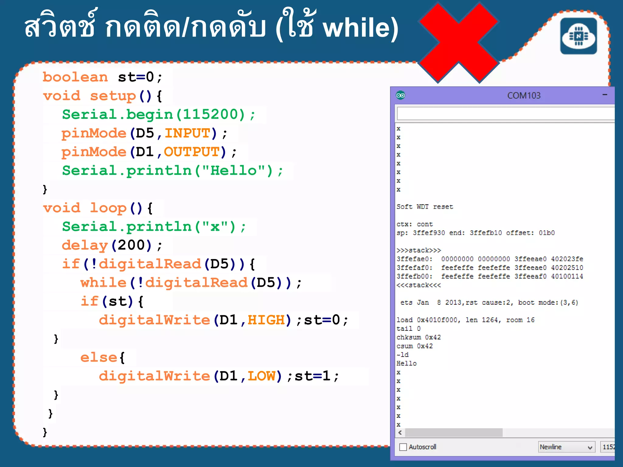 สวิตช์ กดติด/กดดับ (ใช้ while)
boolean st=0;
void setup(){
Serial.begin(115200);
pinMode(D5,INPUT);
pinMode(D1,OUTPUT);
Serial.println("Hello");
}
void loop(){
Serial.println("x");
delay(200);
if(!digitalRead(D5)){
while(!digitalRead(D5));
if(st){
digitalWrite(D1,HIGH);st=0;
}
else{
digitalWrite(D1,LOW);st=1;
}
}
}
 