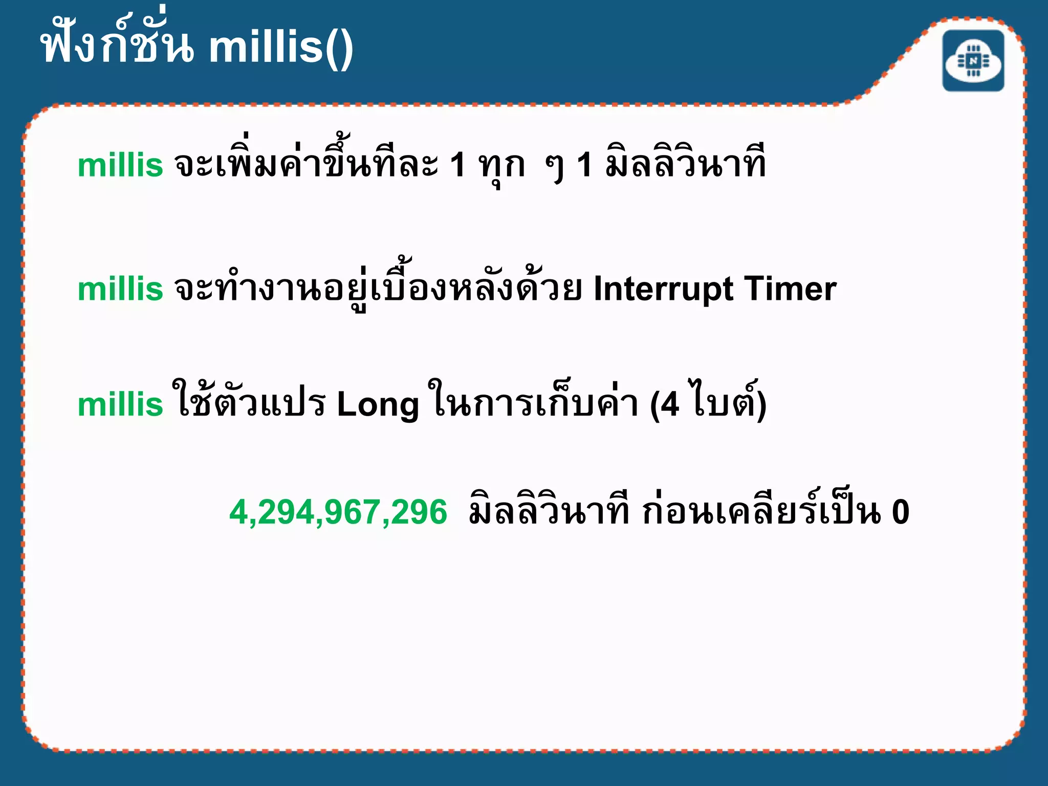 ฟังก์ชั่น millis()
millis จะเพิ่มค่าขึ้นทีละ 1 ทุก ๆ 1 มิลลิวินาที
millis จะทางานอยู่เบื้องหลังด้วย Interrupt Timer
millis ใช้ตัวแปร Long ในการเก็บค่า (4 ไบต์)
4,294,967,296 มิลลิวินาที ก่อนเคลียร์เป็น 0
 