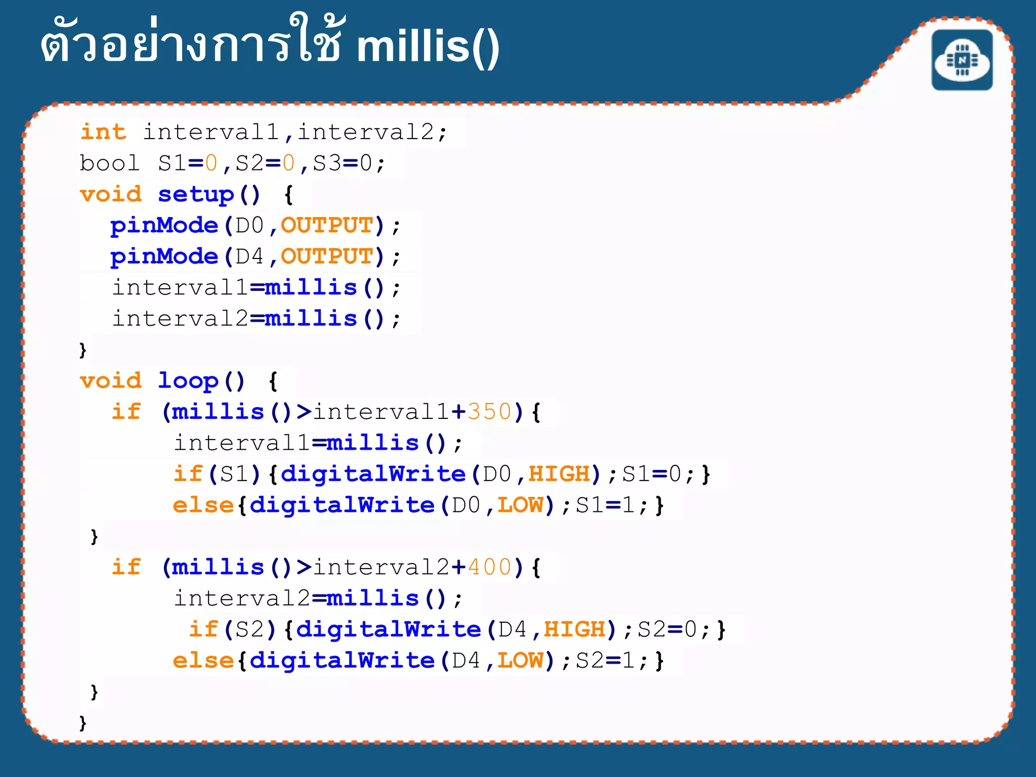 int interval1,interval2;
bool S1=0,S2=0,S3=0;
void setup() {
pinMode(D0,OUTPUT);
pinMode(D4,OUTPUT);
interval1=millis();
interval2=millis();
}
void loop() {
if (millis()>interval1+350){
interval1=millis();
if(S1){digitalWrite(D0,HIGH);S1=0;}
else{digitalWrite(D0,LOW);S1=1;}
}
if (millis()>interval2+400){
interval2=millis();
if(S2){digitalWrite(D4,HIGH);S2=0;}
else{digitalWrite(D4,LOW);S2=1;}
}
}
ตัวอย่างการใช้ millis()
 