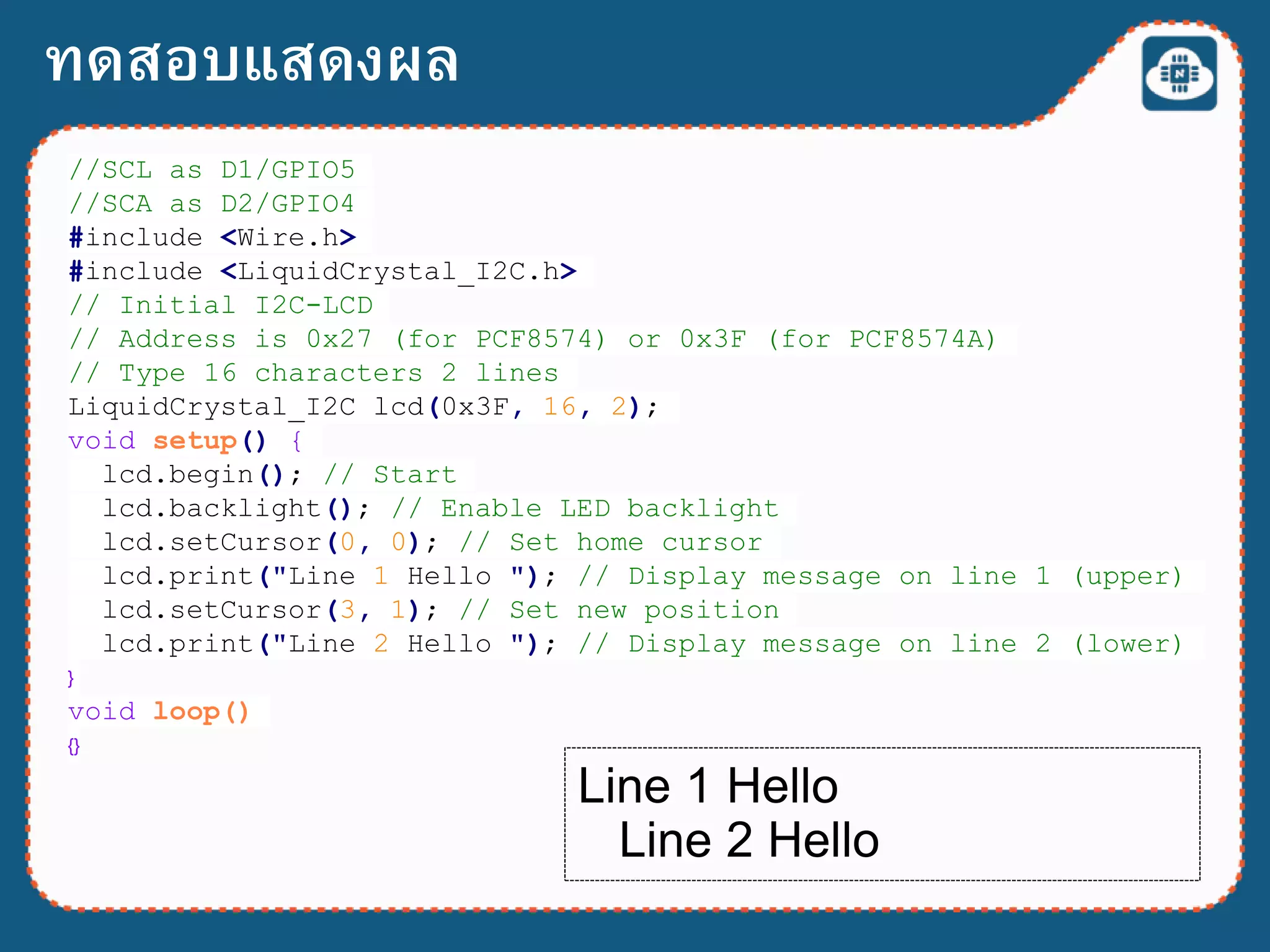 //SCL as D1/GPIO5
//SCA as D2/GPIO4
#include <Wire.h>
#include <LiquidCrystal_I2C.h>
// Initial I2C-LCD
// Address is 0x27 (for PCF8574) or 0x3F (for PCF8574A)
// Type 16 characters 2 lines
LiquidCrystal_I2C lcd(0x3F, 16, 2);
void setup() {
lcd.begin(); // Start
lcd.backlight(); // Enable LED backlight
lcd.setCursor(0, 0); // Set home cursor
lcd.print("Line 1 Hello "); // Display message on line 1 (upper)
lcd.setCursor(3, 1); // Set new position
lcd.print("Line 2 Hello "); // Display message on line 2 (lower)
}
void loop()
{}
ทดสอบแสดงผล
Line 1 Hello
Line 2 Hello
 