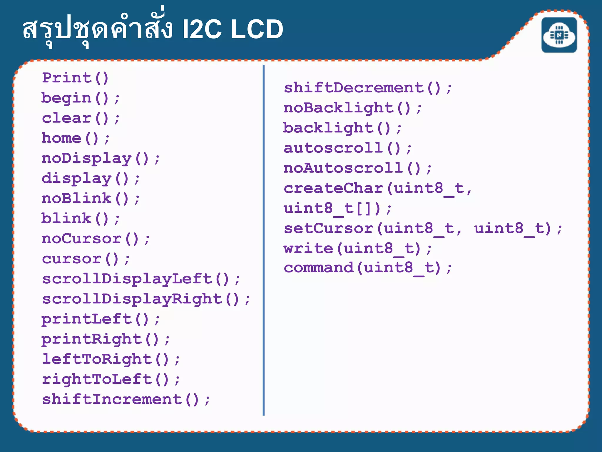 สรุปชุดคาสั่ง I2C LCD
Print()
begin();
clear();
home();
noDisplay();
display();
noBlink();
blink();
noCursor();
cursor();
scrollDisplayLeft();
scrollDisplayRight();
printLeft();
printRight();
leftToRight();
rightToLeft();
shiftIncrement();
shiftDecrement();
noBacklight();
backlight();
autoscroll();
noAutoscroll();
createChar(uint8_t,
uint8_t[]);
setCursor(uint8_t, uint8_t);
write(uint8_t);
command(uint8_t);
 