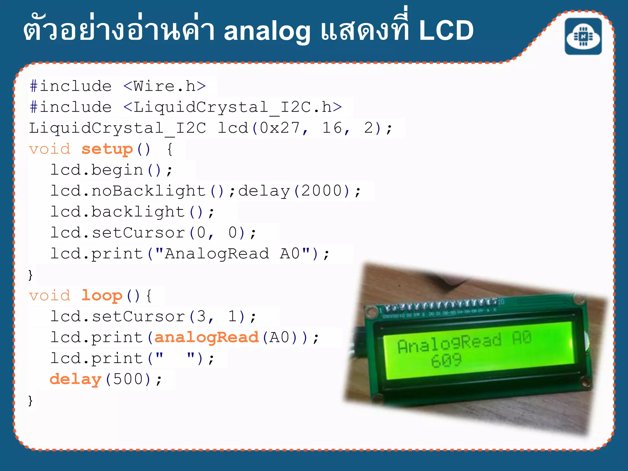 ตัวอย่างอ่านค่า analog แสดงที่ LCD
#include <Wire.h>
#include <LiquidCrystal_I2C.h>
LiquidCrystal_I2C lcd(0x27, 16, 2);
void setup() {
lcd.begin();
lcd.noBacklight();delay(2000);
lcd.backlight();
lcd.setCursor(0, 0);
lcd.print("AnalogRead A0");
}
void loop(){
lcd.setCursor(3, 1);
lcd.print(analogRead(A0));
lcd.print(" ");
delay(500);
}
 