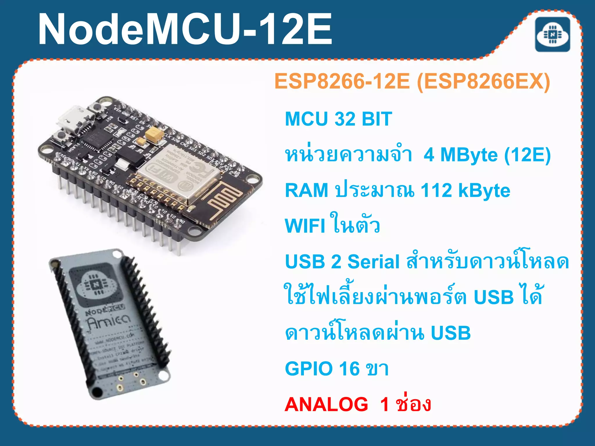 NodeMCU-12E
ESP8266-12E (ESP8266EX)
MCU 32 BIT
หน่วยความจา 4 MByte (12E)
RAM ประมาณ 112 kByte
WIFI ในตัว
USB 2 Serial สาหรับดาวน์โหลด
ใช้ไฟเลี้ยงผ่านพอร์ต USB ได้
ดาวน์โหลดผ่าน USB
GPIO 16 ขา
ANALOG 1 ช่อง
 