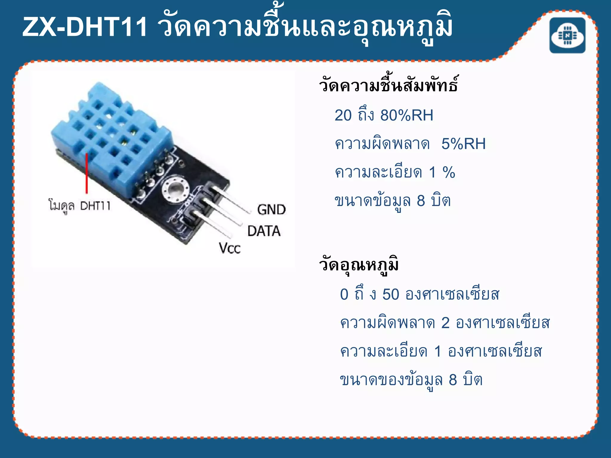 ZX-DHT11 วัดความชื้นและอุณหภูมิ
วัดความชื้นสัมพัทธ์
20 ถึง 80%RH
ควำมผิดพลำด 5%RH
ควำมละเอียด 1 %
ขนำดข้อมูล 8 บิต
วัดอุณหภูมิ
0 ถึ ง 50 องศำเซลเซียส
ควำมผิดพลำด 2 องศำเซลเซียส
ควำมละเอียด 1 องศำเซลเซียส
ขนำดของข้อมูล 8 บิต
 