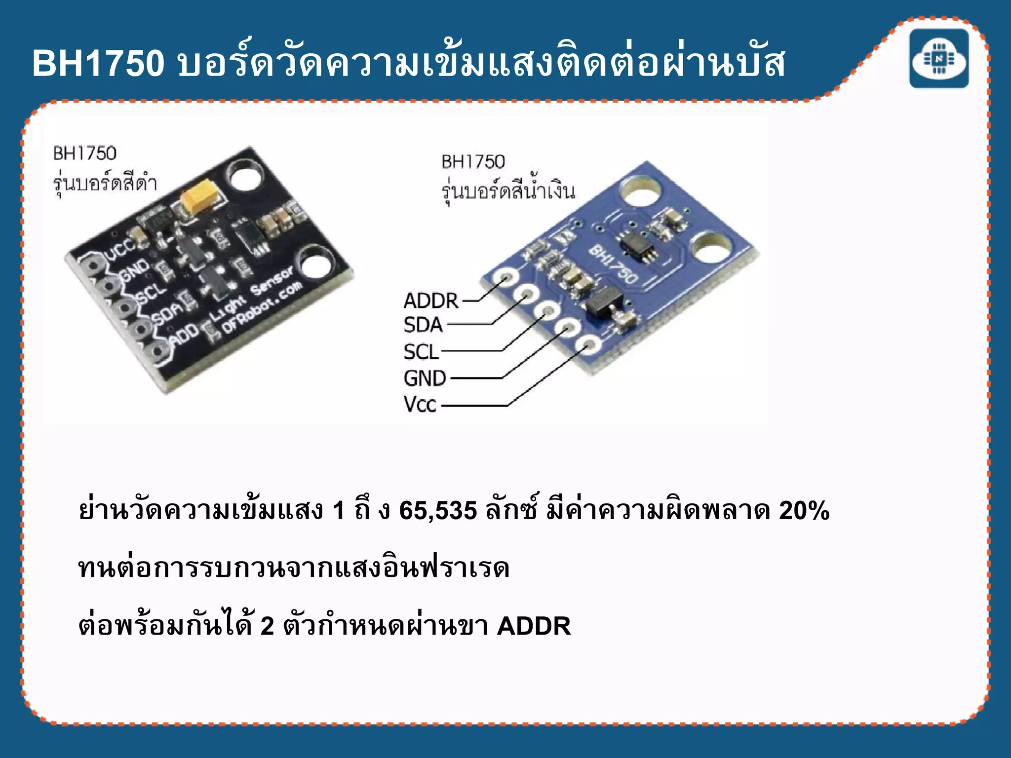 BH1750 บอร์ดวัดความเข้มแสงติดต่อผ่านบัส
I2C
ย่านวัดความเข้มแสง 1 ถึ ง 65,535 ลักซ์ มีค่าความผิดพลาด 20%
ทนต่อการรบกวนจากแสงอินฟราเรด
ต่อพร้อมกันได้ 2 ตัวกาหนดผ่านขา ADDR
 