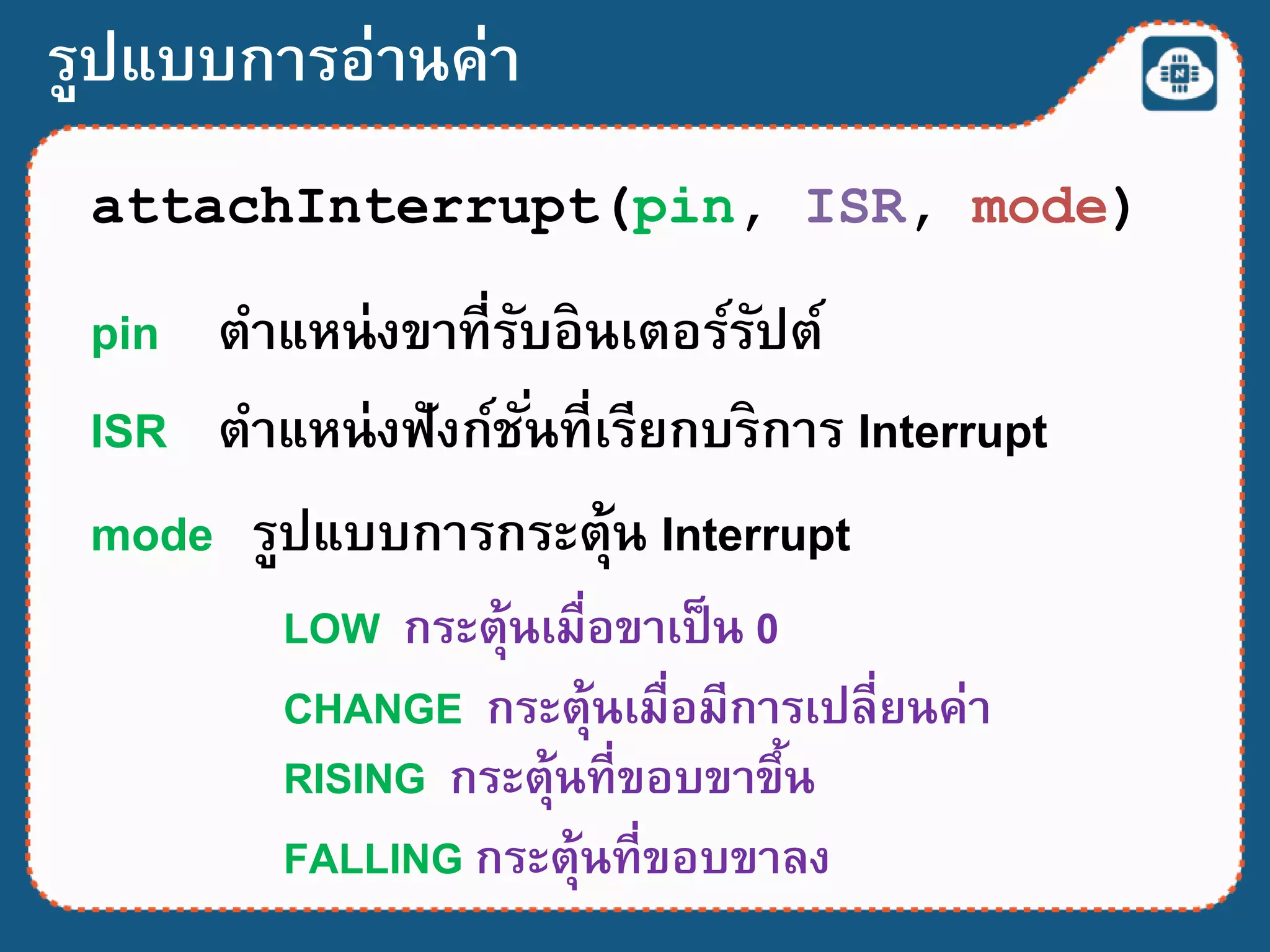 รูปแบบการอ่านค่า
attachInterrupt(pin, ISR, mode)
pin ตาแหน่งขาที่รับอินเตอร์รัปต์
ISR ตาแหน่งฟังก์ชั่นที่เรียกบริการ Interrupt
mode รูปแบบการกระตุ้น Interrupt
LOW กระตุ้นเมื่อขาเป็น 0
CHANGE กระตุ้นเมื่อมีการเปลี่ยนค่า
RISING กระตุ้นที่ขอบขาขึ้น
FALLING กระตุ้นที่ขอบขาลง
 