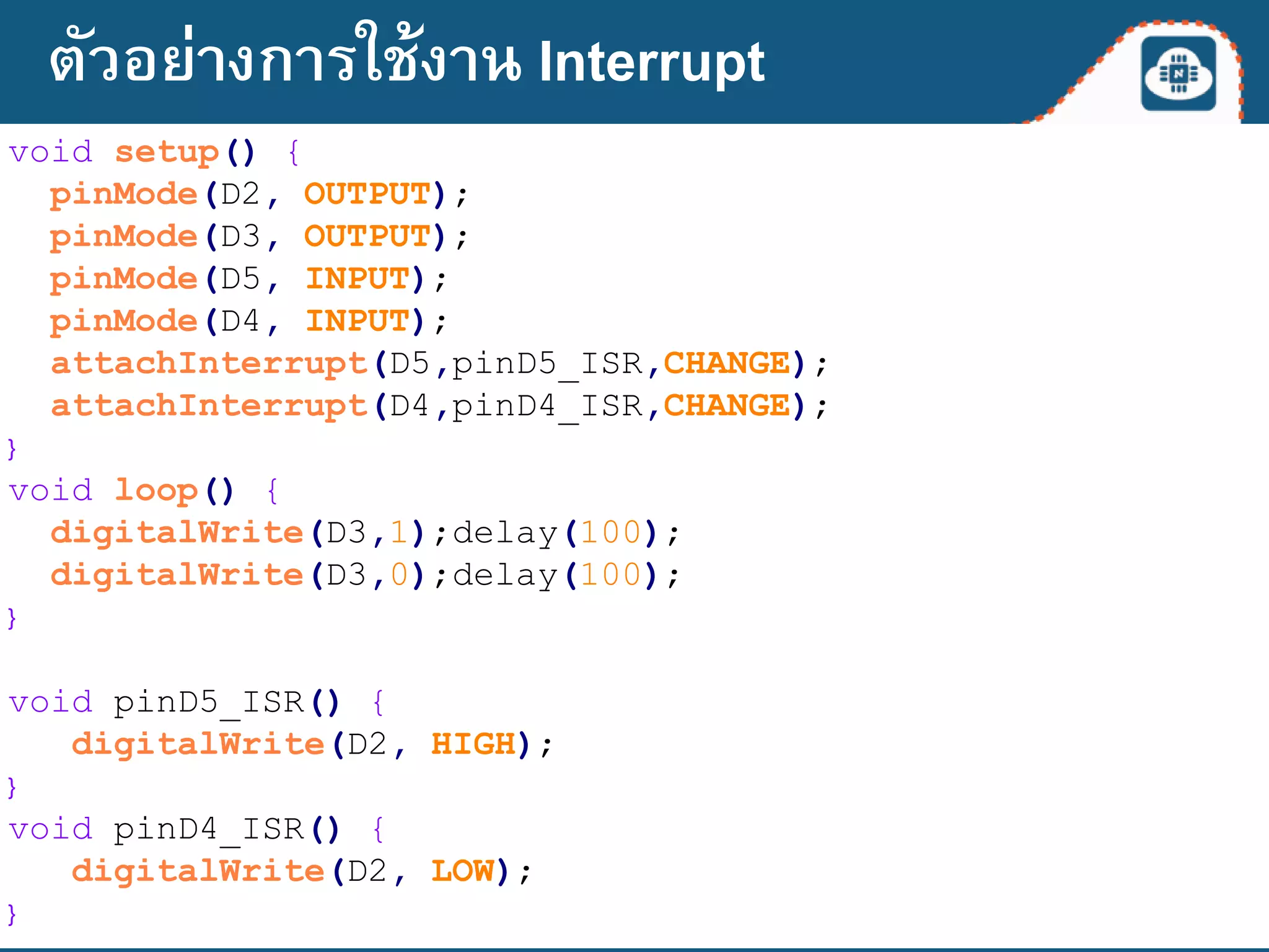 void setup() {
pinMode(D2, OUTPUT);
pinMode(D3, OUTPUT);
pinMode(D5, INPUT);
pinMode(D4, INPUT);
attachInterrupt(D5,pinD5_ISR,CHANGE);
attachInterrupt(D4,pinD4_ISR,CHANGE);
}
void loop() {
digitalWrite(D3,1);delay(100);
digitalWrite(D3,0);delay(100);
}
void pinD5_ISR() {
digitalWrite(D2, HIGH);
}
void pinD4_ISR() {
digitalWrite(D2, LOW);
}
ตัวอย่างการใช้งาน Interrupt
 